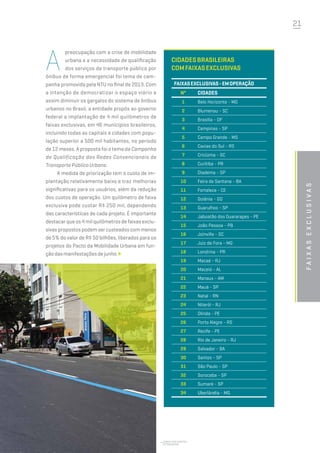 21
Jorge dos Santos -
Fetranspor
A
preocupação com a crise de mobilidade
urbana e a necessidade de qualificação
dos serviços de transporte público por
ônibus de forma emergencial foi tema de cam-
panha promovida pela NTU no final de 2013. Com
a intenção de democratizar o espaço viário e
assim diminuir os gargalos do sistema de ônibus
urbanos no Brasil, a entidade propôs ao governo
federal a implantação de 4 mil quilômetros de
faixas exclusivas, em 46 municípios brasileiros,
incluindo todas as capitais e cidades com popu-
lação superior a 500 mil habitantes, no período
de 12 meses. A proposta foi o tema da Campanha
de Qualificação das Redes Convencionais de
Transporte Público Urbano.
A medida de priorização tem o custo de im-
plantação relativamente baixo e traz melhorias
significativas para os usuários, além da redução
dos custos de operação. Um quilômetro de faixa
exclusiva pode custar R$ 250 mil, dependendo
das características de cada projeto. É importante
destacar que os 4 mil quilômetros de faixas exclu-
sivas propostos podem ser custeados com menos
de 5% do valor de R$ 50 bilhões, liberados para os
projetos do Pacto da Mobilidade Urbana em fun-
çãodasmanifestaçõesdejunho.
faixasexclusivas
Cidadesbrasileiras
comfaixasexclusivas
FaixasExclusivas-Emoperação
Nº Cidades
1 Belo Horizonte - MG
2 Blumenau - SC
3 Brasília - DF
4 Campinas - SP
5 Campo Grande - MS
6 Caxias do Sul - RS
7 Criciúma - SC
8 Curitiba - PR
9 Diadema - SP
10 Feira de Santana - BA
11 Fortaleza - CE
12 Goiânia - GO
13 Guarulhos - SP
14 Jaboatão dos Guararapes - PE
15 João Pessoa - PB
16 Joinville - SC
17 Juiz de Fora - MG
18 Londrina - PR
19 Macaé - RJ
20 Maceió - AL
21 Manaus - AM
22 Mauá - SP
23 Natal - RN
24 Niterói - RJ
25 Olinda - PE
26 Porto Alegre - RS
27 Recife - PE
28 Rio de Janeiro - RJ
29 Salvador - BA
30 Santos - SP
31 São Paulo - SP
32 Sorocaba - SP
33 Sumaré - SP
34 Uberlândia - MG
 