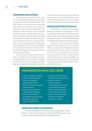 22 A n u á r i o
Campanhapublicitária
Para reforçar essa proposta, a NTU contou
com a parceria do Movimento Nacional pelo Direito
ao Transporte Público de Qualidade para Todos
(MDT) que juntos lançaram duas campanhas
publicitárias com várias ações de marketing. A
Associação lançou ainda duas publicações rela-
cionadas ao tema. A primeira, “Faixas exclusivas
de ônibus urbanos - experiências de sucesso”,
reúne informações detalhadas sobre essa medida
e exemplos bem sucedidos de cidades que já ado-
taram as faixas e hoje servem de modelos para o
país. Já a segunda, titulada como “Qualificação e
Racionalização do Transporte Público por Ônibus”,
é um Guia de Desenvolvimento de Projetos com in-
formações técnicas de como projetar e implantar
faixasexclusivasdeônibus.
Os benefícios das faixas exclusivas são va-
riados. A redução do tempo de viagem é de apro-
ximadamente 40% e do consumo de combustíveis
de até 30% (confira outras vantagens no quadro).
Segundo levantamento feito pela NTU, mais de 30
cidades brasileiras já possuem os serviços das
faixas exclusivas. E outras sete operam com os
sistemas BRT, que também se trata de um modelo
operacionalquepriorizaoônibusnasviasurbanas.
Priorizaçãoprevistaemlei
As práticas de “equidade no uso do espaço
público de circulação, vias e logradouros e a efici-
ência, eficácia e efetividade na circulação urbana”
estão previstas nos princípios do artigo 5º da Lei de
Mobilidade Urbana (Lei n°12.587/2012) e fortalece
anecessidadedoespaçoviárioserdemocratizado.
Atualmente, os carros particulares realizam
apenas 30% das viagens urbanas, mas ocupam
70% das ruas públicas. A intenção é que haja uma
partilha justa das vias das cidades, onde todos
tenham direito à locomoção e uma mobilida-
de urbana eficiente. “Nossa intenção foi fixar a
proposta especialmente junto à sociedade e dar
oportunidade de todas as pessoas conhecerem as
vantagens do uso da faixa exclusiva para ônibus”,
justificaOtávioCunha.
Vantagensdafaixaexclusiva 
Saibamaissobreacampanha
O material da campanha como vídeos, spot para rádio, folder, busdoor,
folhetos e cartazes estão disponíveis no hotsite especial (www.intrantu.org.
br/campanha/)enoblogdoMDT(mdt-mdt.blogspot.com).
∫	 Aumentaraprodutividadedo
transportepúblicosobrepneus;
∫	 Reduziroscustosdo
transportepúblicoe,
consequentemente,contribuir
paraamodicidadetarifária;
∫	 Facilitaraintegraçãocomos
outrosmodosdetransporte;
∫	 Permitirocompartilhamento
deespaçosnacidade,de
formajustaeracional.
∫	 Garantirprioridadenosistema
viárioaotransportecoletivo;
∫	 Aumentaravelocidade
operacionaldosônibus;
∫	 Diminuirotempodopassageiro
dentrodoveículo;
∫	 Impactarpositivamentenos
deslocamentosindividuais; 
∫	 Permitirmaiorfluidezna
circulaçãoviáriaparaosônibus;
∫	 Racionalizaraoperação
comotimizaçãodafrota;
 