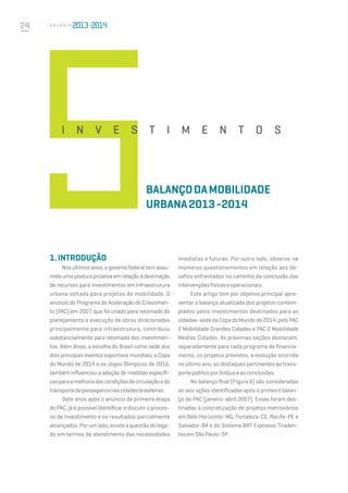 24 A n u á r i o
1.Introdução
Nos últimos anos, o governo federal tem assu-
midoumaposturaproativaemrelaçãoàdestinação
de recursos para investimentos em infraestrutura
urbana voltada para projetos de mobilidade. O
anúncio do Programa de Aceleração do Crescimen-
to (PAC) em 2007, que foi criado para retomada do
planejamento e execução de obras direcionadas
principalmente para infraestrutura, contribuiu
substancialmente para retomada dos investimen-
tos. Além disso, a escolha do Brasil como sede dos
dois principais eventos esportivos mundiais, a Copa
do Mundo de 2014 e os Jogos Olímpicos de 2016,
também influenciou a adoção de medidas específi-
casparaamelhoriadascondiçõesdecirculaçãoedo
transportedepassageirosnascidadesbrasileiras.
Sete anos após o anúncio da primeira etapa
do PAC, já é possível identificar e discutir o proces-
so de investimento e os resultados parcialmente
alcançados. Por um lado, existe a questão do lega-
do em termos de atendimento das necessidades
imediatas e futuras. Por outro lado, observa-se
inúmeros questionamentos em relação aos de-
safios enfrentados no caminho da conclusão das
intervençõesfísicaseoperacionais.
Este artigo tem por objetivo principal apre-
sentar o balanço atualizado dos projetos contem-
plados pelos investimentos destinados para as
cidades-sededaCopadoMundode2014,peloPAC
2 Mobilidade Grandes Cidades e PAC 2 Mobilidade
Médias Cidades. As próximas seções destacam,
separadamente para cada programa de financia-
mento, os projetos previstos, a evolução ocorrida
no último ano, os destaques pertinentes ao trans-
portepúblicoporônibuseasconclusões.
No balanço final (Figura 6) são consideradas
as seis ações identificadas após o primeiro balan-
ço do PAC (janeiro-abril 2007). Essas foram des-
tinadas à concretização de projetos metroviários
em Belo Horizonte-MG, Fortaleza-CE, Recife-PE e
Salvador-BA e do Sistema BRT Expresso Tiraden-
tesemSãoPaulo-SP.
balançodaMobilidade
Urbana2013-2014
i n v e s t i m e n t o s
 