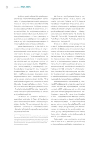 26 A n u á r i o
Na última atualização da Matriz de Respon-
sabilidades, em setembro de 2013, foram identifi-
cadas 18 intervenções relacionadas aos mesmos
modos de transporte indicados anteriormente.
Contudo, principalmente devido ao aumento
expressivo da quantidade de obras viárias, a re-
presentatividade dos projetos estruturantes de
transporte público reduziu para 38,3% do univer-
so previsto atualmente. A Figura 1 apresenta os
quantitativos para cada tipo de intervenção2
, em
relação aos dois relatos de acompanhamento da
implantaçãodaMatrizdeResponsabilidades.
Apesar da manutenção da distribuição dos
investimentos, com predominância de empre-
endimentos de transporte público por ônibus, é
interessante destacar as principais alterações
nos projetos de BRT e Corredores de Ônibus. Por
um lado, houve a redução de 18 para 11 projetos
de Sistemas BRT, em função da exclusão das
intervenções previstas em Curitiba-PR (BRT Ave-
nida Cândido de Abreu) e Porto Alegre-RS (BRT
Avenida Bento Gonçalves, BRT João Pessoa, BRT
Protásio Alves e BRT Padre Cacique). Houve tam-
bém a modificação do escopo dos projetos de dois
empreendimentos: o BRT Aeroporto/Rodoferro-
viária, previsto anteriormente em Curitiba-PR, foi
alterado e deu origem a dois Corredores de Ônibus
(Corredor Aeroporto/Rodoferroviária - Trecho
Estadual e Corredor Aeroporto/Rodoferroviária
- Trecho Municipal); o BRT Corredor Marechal Flo-
riano - Requalificação desmembrou-se em dois
projetosdeobrasviárias.
Em relação aos Corredores de Ônibus, a
quantidade total subiu de 2 para 5. O acréscimo
dessacategoriaocorreudevidoàalteraçãodopro-
jeto em Curitiba-PR, que originou dois Corredores
de Ônibus e a inserção do Corredor Estruturante
- Zona Norte/Estádio Arena das Dunas, localizado
nacidadedeNatal-RN.
2	 Para fins comparativos, a classificação dos tipos de
intervenção considerou para a classe ‘Outros’ os empreendimentos
relacionados à requalificação e construção de terminais e esta-
ções. Esse critério também foi adotado para a classificação dos
empreendimentos do PAC 2 Mobilidade Grandes Cidades e PAC 2
MobilidadeMédiasCidades.
Verifica-se o significativo enfoque na rea-
lização de obras viárias. Em 2013, apenas uma
obra foi registrada. Todavia, em 2014, houve a
inclusão de uma série de obras viárias, princi-
palmente relacionadas às regiões próximas aos
estádios de futebol. Exemplos desse tipo de inter-
venção estão localizados em todas as 11 cidades-
sede analisadas: Belo Horizonte-MG, Brasília-DF,
Cuiabá-MT, Curitiba-PR, Fortaleza-CE, Natal-RN,
Porto Alegre-RS, Recife-PE, Rio de Janeiro-RJ,
Salvador-BAeSãoPaulo-SP.
Entre as 11 cidades com projetos previstos
na Matriz de Responsabilidades, atualizada em
setembro de 2013, quatro demonstraram algum
sucesso em relação ao término das obras antes do
início da Copa do Mundo, são elas: Belo Horizonte
-MG, Recife-PE, Rio de Janeiro-RJ e Salvador-BA.
São 3 obras viárias e 3 Sistemas BRT finalizados,
entre os 47 empreendimentos previstos. As obras
viárias ‘Boulevard Arrudas/Tereza Cristina’ em
Belo Horizonte-MG, ‘Entorno Arena Pernambuco:
Viaduto da BR-408’ em Recife-PE e ‘Entorno Es-
tádio Fonte Nova: Microacessibilidade’ em Salva-
dor-BA estavam com a execução física concluída
no mês de setembro de 2013, momento da última
atualizaçãodaMatrizdeResponsabilidades.
Nas capitais mineira e fluminense, os Siste-
mas BRT estão operando em caráter experimental.
Em Belo Horizonte-MG, o sistema MOVE, como foi
nomeado o BRT, será inaugurado em diferentes
fases, com implantação gradual das linhas pre-
vistas para o sistema. Em março, foram iniciadas,
as fases 1 e 2 do BRT Cristiano Machado. Em maio,
entraram em operação as duas primeiras fases do
BRT Antônio Carlos/Pedro I. Já o BRT Transcarioca
teve seu primeiro trecho, Barra da Tijuca (Terminal
Alvorada) - Tanque, inaugurado em junho. No mes-
mo mês, foi iniciado o serviço semidireto Alvorada-
Galeão, que liga o Aeroporto Internacional Antônio
Carlos Jobim, o Galeão, na Ilha do Governador, à
BarradaTijuca,naZonaOeste.
Todos os 24 empreendimentos previstos
aindanoiníciode2013,mantidose/ouatualizados
na Matriz de Responsabilidades atualizada em se-
 