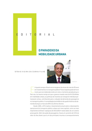 O t á v i o V i e i r a d a C u n h a F i l h o
Arquivo NTU
E d i t o r i a l
Oparadoxoda
mobilidadeurbana
E
m quanto tempo o Brasil vai se recuperar do atraso de mais de 20 anos
eminvestimentosnotransportepúblico?Essarespostapodedemorar
muito para ser elaborada tendo em vista o momento paradoxal que o
País vive. Ao mesmo tempo em que o governo investe mais de R$ 50 bilhões
em mobilidade urbana, as políticas de incentivo ao transporte individual per-
manecem ativas, contribuindo para a redução da demanda de passageiros
no transporte público. A consolidação da tendência de queda histórica da de-
mandaalcançouamarcade30%nosúltimos18anos.
Desde 1995, a NTU realiza o levantamento anual sobre o desempenho
operacional do transporte público urbano em nove capitais, entre as mais
importantes do Brasil. A pesquisa de 2013/2014 revela dados de um cenário
preocupante. Além da queda de passageiros, houve um aumento de 3,5% do
valor do óleo diesel, que é um dos principais insumos e consequentemente
 