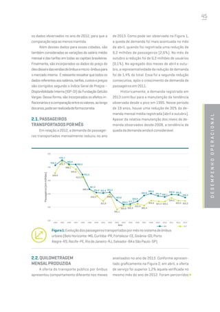 45
desempenhooperacional
os dados observados no ano de 2012, para que a
comparaçãosejaaomenosmantida.
Além desses dados para essas cidades, são
também consideradas as variações do salário médio
mensal e das tarifas em todas as capitais brasileiras.
Finalmente, são incorporados os dados do preço do
óleodieseledasvendasdeônibusemicro-ônibuspara
omercadointerno. Érelevanteressaltarquetodosos
dadosreferentesaossalários,tarifas,custosepreços
são corrigidos segundo o Índice Geral de Preços –
Disponibilidade Interna (IGP-DI) da Fundação Getúlio
Vargas. Dessa forma, são incorporados os efeitos in-
flacionárioseacomparaçãoentreosvalores,aolongo
dosanos,podeserrealizadadeformacorreta.
2.1.PASSAGEIROS
TRANSPORTADOSPORMÊS
Em relação a 2012, a demanda de passagei-
ros transportados mensalmente reduziu no ano
de 2013. Como pode ser observada na Figura 1,
a queda de demanda foi mais acentuada no mês
de abril, quando foi registrada uma redução de
9,2 milhões de passageiros (2,6%). No mês de
outubro a redução foi de 0,3 milhões de usuários
(0,1%). No agregado dos meses de abril e outu-
bro, a representatividade da redução de demanda
foi de 1,4% do total. Essa foi a segunda redução
consecutiva, após o crescimento da demanda de
passageiros em 2011.
Historicamente, a demanda registrada em
2013 contribui para a manutenção da tendência
observada desde o pico em 1995. Nesse período
de 18 anos, houve uma redução de 30% da de-
manda mensal média registrada (abril e outubro).
Apesar da relativa manutenção dos níveis de de-
manda observados desde 2008, a tendência de
quedadademandaaindaéconsiderável.
Figura1:Evoluçãodospassageirostransportadospormêsnosistemadeônibus
urbano(BeloHorizonte-MG,Curitiba-PR,Fortaleza-CE,Goiânia-GO,Porto
Alegre-RS,Recife-PE,RiodeJaneiro-RJ,Salvador-BAeSãoPaulo-SP).
456,5
476,7
460,9
460,5
421,5
367,2
354,2 352,9 355,5
325,8
309,3 311,7
320,9
342,8
350,8
341,4 338,1
346,8 345,6
336,4
428,9
470,7
458,1
442,6
412,3
368,4
343,4
321,9
348,3
291,1
303,0 305,5
312,4
305,4
324,0 321,4 320,1
334,5
323,5 323,2
500
450
400
350
300
250
1994 1995 1996 1997 1998 1999 2000 2001 2002 2003 2004 2005 2006 2007 2008 2009 2010 2011 2012 2013
Passageiros(emmilhões)
Ano ABR OUT
2.2.QUILOMETRAGEM
MENSALPRODUZIDA
A oferta do transporte público por ônibus
apresentou comportamento diferente nos meses
analisados no ano de 2013. Conforme apresen-
tado graficamente na Figura 2, em abril, a oferta
de serviço foi superior 1,2% àquela verificada no
mesmo mês do ano de 2012. Foram percorridos
 