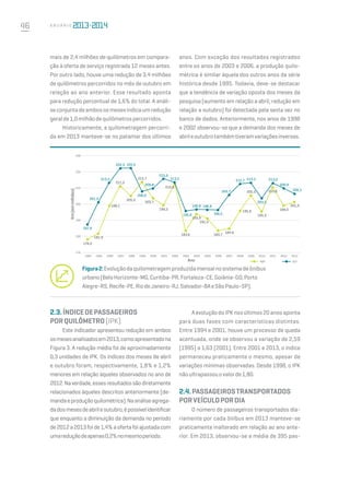 46 A n u á r i o
mais de 2,4 milhões de quilômetros em compara-
ção à oferta de serviço registrada 12 meses antes.
Por outro lado, houve uma redução de 3,4 milhões
de quilômetros percorridos no mês de outubro em
relação ao ano anterior. Esse resultado aponta
para redução percentual de 1,6% do total. A análi-
seconjuntadeambososmesesindicaumredução
geralde1,0milhãodequilômetrospercorridos.
Historicamente, a quilometragem percorri-
da em 2013 manteve-se no patamar dos últimos
anos. Com exceção dos resultados registrados
entre os anos de 2003 e 2006, a produção quilo-
métrica é similar àquela dos outros anos da série
histórica desde 1995. Todavia, deve-se destacar
que a tendência de variação oposta dos meses da
pesquisa (aumento em relação a abril; redução em
relação a outubro) foi detectada pela sexta vez no
banco de dados. Anteriormente, nos anos de 1998
e 2002 observou-se que a demanda dos meses de
abrileoutubrotambémtiveramvariaçõesinversas.
Figura2:Evoluçãodaquilometragemproduzidamensalnosistemadeônibus
urbano(BeloHorizonte-MG,Curitiba-PR,Fortaleza-CE,Goiânia-GO,Porto
Alegre-RS,Recife-PE,RiodeJaneiro-RJ,Salvador-BAeSãoPaulo-SP).
170
1994 1995 1996 1997 1998 1999 2000 2001 2002 2003 2004 2005 2006 2007 2008 2009 2010 2011 2012 2013
Km(emmilhões)
Ano ABR OUT
187,6
201,3
213,3
222,3 222,5
208,0
209,8
215,9
213,5
195,9
196,8 196,8
196,5
205,7
212,7 213,3
203,5
213,0
209,9
206,5
178,2
181,9
199,1
211,2
205,2
203,7
199,3
212,8
183,6
193,9
191,3
183,7
184,9
195,9
205,5
195,3
210,6
199,0
201,4
230
220
210
200
190
180
2.3.ÍNDICEDEPASSAGEIROS
PORQUILÔMETRO(IPK)
Este indicador apresentou redução em ambos
osmesesanalisadosem2013,comoapresentadona
Figura 3. A redução média foi de aproximadamente
0,3 unidades de IPK. Os índices dos meses de abril
e outubro foram, respectivamente, 1,8% e 1,2%
menores em relação àqueles observados no ano de
2012.Naverdade,essesresultadossãodiretamente
relacionados àqueles descritos anteriormente (de-
mandaeproduçãoquilométrica).Naanáliseagrega-
dadosmesesdeabrileoutubro,épossívelidentificar
que enquanto a diminuição da demanda no período
de2012a2013foide1,4%aofertafoiajustadacom
umareduçãodeapenas0,2%nomesmoperíodo.
AevoluçãodoIPKnosúltimos20anosaponta
para duas fases com características distintas.
Entre 1994 e 2001, houve um processo de queda
acentuada, onde se observou a variação de 2,59
(1995) a 1,63 (2001). Entre 2001 e 2013, o índice
permaneceu praticamente o mesmo, apesar de
variações mínimas observadas. Desde 1998, o IPK
nãoultrapassouovalorde1,80.
2.4.PASSAGEIROSTRANSPORTADOS
PORVEÍCULOPORDIA
O número de passageiros transportados dia-
riamente por cada ônibus em 2013 manteve-se
praticamente inalterado em relação ao ano ante-
rior. Em 2013, observou-se a média de 395 pas-
213,7
 