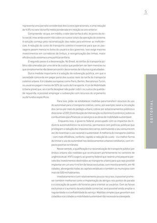 5
editorial
representaumaparcelaconsideráveldoscustosoperacionais,eumaredução
de4,9%novalordatarifamédiaponderadaemrelaçãoaoanoanterior.
Compreende-seque,emmédia,ovalordastarifaséalto,dopontodevis-
tasocial,masaindaassimnãocobreoscustostotaisdaoperaçãodosistema.
A solução começa pela racionalização das redes para eliminar as ineficiên-
cias. A redução do custo do transporte coletivo é essencial para que as pas-
sagens pesem menos no bolso do usuário e dos governos. Isso exige maiores
investimentos em corredores de ônibus, a reorganização das linhas, maior
eficiênciadosistemaeumapolíticatarifária.
O segundo passo é a desoneração. No Brasil, as tarifas do transporte pú-
blico são oneradas por uma série de custos que poderiam ser bem menores ou
quesimplesmentenãodeveriamexistirdecorrentesdetributosegratuidades.
Outra medida importante é a adoção da subvenção pública, em que a
sociedade concorda em pagar parte dos custos reais da tarifa do transporte
coletivo urbano. Em cidades europeias como Paris, Berlim, Barcelona e Turim,
os usuários pagam menos de 50% do custo do transporte. A Lei de Mobilidade
Urbana prevê que, se a tarifa desejável não puder cobrir os custos da qualida-
de requerida, é possível empregar a subvenção com recursos do orçamento
oudefundosespecíficos.
Para isso, pode-se estabelecer medidas para transferir recursos do uso
do automóvel para o transporte coletivo, como, por exemplo, taxar a circulação
dos carros por meio do pedágio urbano, cobrar por estacionamentos públicos e
direcionaraCIDE(ContribuiçãodeIntervençãonoDomínioEconômico)sobreos
combustíveisparafinanciarosserviçoseasobrasdemobilidadesustentável.
Enquanto isso, o governo federal, preocupado com os impactos da in-
dústria automobilística na economia, permanece com políticas públicas que
privilegiamareduçãodosimpostosdoscarros,estimulandooseuconsumoem
vez de incentivar o uso racional e sustentável. A melhoria do transporte coletivo
- com mais eficiência, conforto, rapidez e redução do custo - é a melhor forma
de limitar o uso do automóvel nos deslocamentos urbanos cotidianos, com im-
pactopositivonotrânsito.
Nesse sentido, a qualificação e a racionalização do transporte público por
ônibus urbano são medidas que se encaixam perfeitamente no contexto de
urgênciaatual.ANTUsugeriuaogovernofederalquereserveumapequenapar-
cela dos investimentos destinados ao transporte urbano para que seja possível
implantaremumano4milkmdefaixasexclusivas,commonitoramento,em46
cidades, abrangendo todas as capitais estaduais e também os municípios com
maisde500milhabitantes.
Imediatamenteecomrelativamentepoucosrecursos,épossívelpromo-
ver também melhorias como a implantação de abrigos nos pontos de parada
e a colocação de quadro de horários para orientar os usuários. Com as faixas
exclusivas e o aumento da velocidade comercial, será possível ainda ampliar a
regularidadeeaconfiabilidadedoserviço.Medidassimplesquegarantemaos
cidadãoseàscidadesamobilidadesustentáveltãonecessáriaedesejada.
 