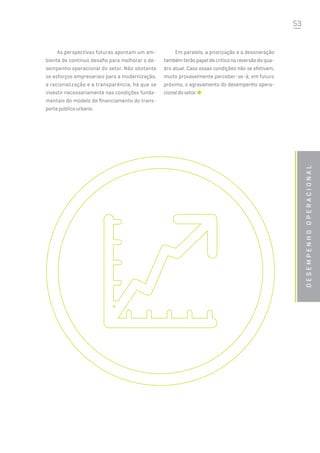 53
desempenhooperacional
As perspectivas futuras apontam um am-
biente de contínuo desafio para melhorar o de-
sempenho operacional do setor. Não obstante
os esforços empresariais para a modernização,
a racionalização e a transparência, há que se
investir necessariamente nas condições funda-
mentais do modelo de financiamento do trans-
porte público urbano.
Em paralelo, a priorização e a desoneração
também terão papel de crítico na reversão do qua-
dro atual. Caso essas condições não se efetivem,
muito provavelmente perceber-se-á, em futuro
próximo, o agravamento do desempenho opera-
cionaldosetor.
 