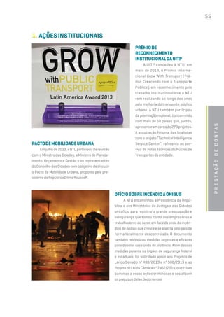 55
Prestaçãodecontas
1.	AçõesInstitucionais
Prêmiode
Reconhecimento
InstitucionaldaUITP
A UITP concedeu à NTU, em
maio de 2013, o Prêmio Interna-
cional Grow With Transport (Prê-
mio Crescendo com o Transporte
Público), em reconhecimento pelo
trabalho institucional que a NTU
vem realizando ao longo dos anos
pela melhoria do transporte público
urbano. A NTU também participou
da premiação regional, concorrendo
com mais de 50 países que, juntos,
apresentaramcercade270projetos.
A associação foi uma das finalistas
com o projeto “Technical Intelligence
Service Center”, referente ao ser-
viço de notas técnicas do Núcleo de
Transportesdaentidade.
PactodeMobilidadeUrbana
Emjulhode2013,aNTUparticipoudareunião
com o Ministro das Cidades, a Ministra de Planeja-
mento, Orçamento e Gestão e os representantes
doConselhodasCidadescomoobjetivodediscutir
o Pacto da Mobilidade Urbana, proposto pela pre-
sidentedaRepúblicaDilmaRousseff.
Ofíciosobreincêndioaônibus
A NTU encaminhou à Presidência da Repú-
blica e aos Ministérios da Justiça e das Cidades
um ofício para registrar a grande preocupação e
insegurança que tomou conta dos empresários e
trabalhadores do setor, em face da onda de incên-
dios de ônibus que cresce e se alastra pelo país de
forma totalmente descontrolada. O documento
também reivindicou medidas urgentes e eficazes
para debelar essa onda de violência. Além dessas
medidas perante os órgãos de segurança federal
e estaduais, foi solicitado apoio aos Projetos de
Lei do Senado nº 499/2013 e nº 508/2013 e ao
ProjetodeLeidaCâmaranº7462/2014,quecriam
barreiras a essas ações criminosas e socializam
osprejuízosdelasdecorrentes.
 