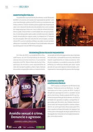 56 A n u á r i o
Manifestaçãopública
FoipublicadonojornalCorreioBraziliense,nodia30deabril
de 2013, um anúncio, em caráter de “expressão de opinião”, com
uma manifestação pública da NTU contra os vandalismos aos
ônibusurbanos.Otextoressaltaapreocupaçãodasempresasdo
setorcomodescontroledosatosdevandalismosecomoestado
de insegurança que coloca em risco a vida de milhares de brasi-
leiros e pode comprometer a continuidade dos serviços presta-
dos.Anotatevegranderepercussãonamídianacionaleregional,
sendo comentada (em alguns casos, na íntegra) em 17 veículos
de comunicação. Além dos veículos de comunicação, a campa-
nha da NTU contra incêndios a ônibus nas redes sociais também
obtevebomresultado.NoFacebook,forampublicadosseteposts
quealcançarammaisde400milvisualizações.
Desoneraçãodafolhadepagamentos
soneração da folha de pagamentos das empresas
em cada setor, a presidenta anunciou a decisão de
mantê-la permanente em todos os setores. Com
direito à palavra, o presidente executivo da NTU
enfatizou as melhorias obtidas pelo setor nesse
período em que está vigente a desoneração, prin-
cipalmenteamanutençãodospostosdeemprego. 
Campanhacontra
assédionosônibus
A NTU apoiou a campanha do Ministério das
Cidades “Violência contra as Mulheres - Eu ligo”,
realizada entre maio e junho de 2014. A peça é
dirigida aos passageiros contra o assédio sexual
dentro dos ônibus. Desde a adesão da NTU ao Pac-
to Nacional pela Redução de Acidentes, em 2012, a
entidade tem apoiado as ações e campanhas or-
ganizadas pelo Ministério das Cidades relaciona-
das ao setor de transporte público coletivo urbano.
Dentre as contrapartidas oferecidas pela NTU,
está a ajuda na disponibilização de espaços nos
ônibus para a divulgação de peças publicitárias e a
divulgaçãodosmeiosdecomunicaçãodaassocia-
ção,comositeerevista.
Em maio de 2014, a presidenta Dilma Rou-
sseff reuniu-se com 35 empresários de diversos
setores da economia brasileira. O presidente
executivo da NTU, Otávio Vieira da Cunha Filho,
participou do encontro como representante do
setor de transporte público urbano. Após intensas
discussões e exposições sobre os impactos da de-
 