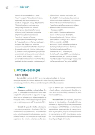 58 A n u á r i o
SistemadeÔnibusnaAméricaLatina”.
∫	 FórumTransportePúblicoColetivoUrbano,
organizadopeloMinistérioPúblicodo
EstadodeSergipe,emAracaju(SE).Palestra
“Mobilidadeurbanaeapriorizaçãodo
transportepúbliconasviasurbanas”.
∫	 19°CongressoBrasileirodeTransporte
eTrânsitodaANTP,realizadoemBrasília
(DF).Participaçãoemdebatesobre
“CusteiodoTransportePúblico”.
∫	 CongressoNacionaldaAssociaçãoNacional
dePesquisaeEnsinoemTransportes(Anpet),
emBelém(PA).Palestranopainel“As
CaracterísticasdaPolíticaTarifáriaBrasileira”.
∫	 SimpósioBrasileirodePolíticasPúblicaspara
oComércioeServiços(Simbracs),organizado
peloMinistériodoDesenvolvimento,Indústria
eComércio,emBrasília(DF).Palestrano
painel“CidadesInteligentes:transformandoa
qualidadedevidaurbanapormeiodeserviços”.
∫	 5ªConferênciaNacionaldasCidades,em
Brasília(DF).Participaçãodasdiscussõesde
temasimportantesparaosetor,comoSistema
NacionaldeDesenvolvimentoUrbanoeo
FundoNacionaldeDesenvolvimentoUrbano.
∫	 XSeminárioNacionalMetroferroviário
-RiodeJaneiro(RJ).
∫	 XXVIIANPET-CongressodePesquisae
EnsinoemTransportes-Belém(PA).
∫	 SimpósioBrasileirodePolíticasPúblicas
paraComércioeServiços2013,Brasília
(DF),emnovembrode2013.
∫	 Workshop-QualificaçãoeRacionalização
doTransportePúblicoUrbano-Políticas
TarifáriasMesaRedondaNTU,em
novembrode2013,emBelém(PA).
∫	 AsMelhoresPráticasSIBRTnaAméricaLatina,
emBeloHorizonte(MG).Debatenopainel
“QualidadedeServiçoeSatisfaçãodosUsuários
noTransporteUrbano”,emjunhode2013.
LEGISLAÇÃO
O ano de 2013 e o início de 2014 foram marcados pela edição de diversas
resoluçõesporpartedoConselhoNacionaldeTrânsito(Contran),dasquaisdesta-
camososseguintestemasafetosaosetordetransportecoletivodepassageiros:
3.	Fatosemdestaque
1.	 Trânsito
∫ Segurança em ônibus e micro-ônibus - Em
junho, o Conselho Nacional de Trânsito editou a Re-
solução 445 estabelecendo os requisitos de segu-
rança para os ônibus e micro-ônibus destinados ao
transporte público coletivo de passageiros, tipo M3
aseremfabricadosapartirde1ºdejaneirode2014.
∫ Emissão de gases de veículos automotores
– editada em setembro, a Resolução 452/2012
estabeleceu os procedimentos a serem adotados
pelas autoridades de trânsito e os seus agentes
para fiscalização das emissões de gases de es-
capamento dos veículos automotores. Na reso-
lução foi definida que o equipamento que realiza
a fiscalização em veículos de ciclo diesel deve ter
a sua verificação metrológica periódica no prazo
máximode12meses.
∫ Acessibilidade - Em dezembro, o Conselho
Nacional de Trânsito editou a Resolução 469 esta-
belecendo os requisitos técnicos e procedimentos
paraindicaçãonoCRV/CRLVdascaracterísticasde
acessibilidade para os veículos de transporte co-
letivo de passageiros, os quais passarão a constar
do licenciamento de 2014. Segundo essa resolu-
ção, o não atendimento do critério de acessibilida-
deconfigurainfraçãodetrânsito.
 