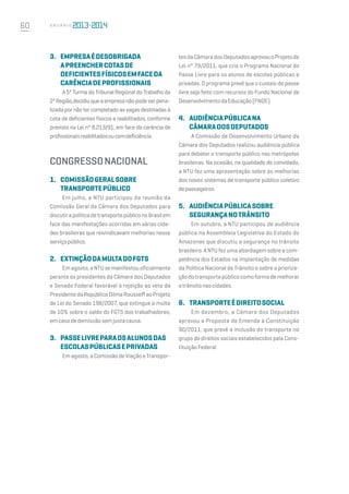 60 A n u á r i o
3.	 Empresaédesobrigada
apreenchercotasde
deficientesfísicosemfaceda
carênciadeprofissionais
A 5ª Turma do Tribunal Regional do Trabalho da
2ªRegião,decidiuqueaempresanãopodeserpena-
lizada por não ter completado as vagas destinadas à
cota de deficientes físicos e reabilitados, conforme
previsto na Lei n° 8.213/91, em face da carência de
profissionaisreabilitadosoucomdeficiência.
CONGRESSONACIONAL
1.	 ComissãoGeralsobre
TransportePúblico
Em julho, a NTU participou da reunião da
Comissão Geral da Câmara dos Deputados para
discutirapolíticadetransportepúbliconoBrasilem
face das manifestações ocorridas em várias cida-
des brasileiras que reivindicavam melhorias nesse
serviçopúblico.
2.	 ExtinçãodamultadoFGTS
Em agosto, a NTU se manifestou oficialmente
perante os presidentes da Câmara dos Deputados
e Senado Federal favorável à rejeição ao veto da
PresidentedaRepúblicaDilmaRousseffaoProjeto
de Lei do Senado 198/2007, que extingue a multa
de 10% sobre o saldo do FGTS dos trabalhadores,
emcasodedemissãosemjustacausa.
3.	 PasseLivreparaosAlunosdas
EscolasPúblicasePrivadas
Em agosto, a Comissão de Viação e Transpor-
tesdaCâmaradosDeputadosaprovouoProjetode
Lei n° 79/2011, que cria o Programa Nacional do
Passe Livre para os alunos de escolas públicas e
privadas. O programa prevê que o custeio do passe
livre seja feito com recursos do Fundo Nacional de
DesenvolvimentodaEducação(FNDE).
4.	 AudiênciaPúblicana
CâmaradosDeputados
A Comissão de Desenvolvimento Urbano da
Câmara dos Deputados realizou audiência pública
para debater o transporte público nas metrópoles
brasileiras. Na ocasião, na qualidade de convidado,
a NTU fez uma apresentação sobre as melhorias
dos novos sistemas de transporte público coletivo
depassageiros.
5.	 AudiênciaPúblicasobre
SegurançanoTrânsito
Em outubro, a NTU participou de audiência
pública na Assembleia Legislativa do Estado do
Amazonas que discutiu a segurança no trânsito
brasileiro. A NTU fez uma abordagem sobre a com-
petência dos Estados na implantação de medidas
da Política Nacional de Trânsito e sobre a prioriza-
çãodotransportepúblicocomoformademelhorar
otrânsitonascidades.
6.	 TransporteéDireitoSocial
Em dezembro, a Câmara dos Deputados
aprovou a Proposta de Emenda à Constituição
90/2011, que prevê a inclusão do transporte no
grupo de direitos sociais estabelecidos pela Cons-
tituiçãoFederal.
 