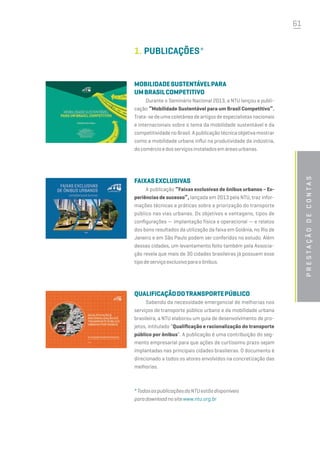 61
1.	PUBLICAÇÕES*
MOBILIDADESUSTENTÁVELPARA
UMBRASILCOMPETITIVO
Durante o Seminário Nacional 2013, a NTU lançou a publi-
cação “Mobilidade Sustentável para um Brasil Competitivo”.
Trata-sedeumacoletâneadeartigosdeespecialistasnacionais
e internacionais sobre o tema da mobilidade sustentável e da
competitividadenoBrasil.Apublicaçãotécnicaobjetivamostrar
como a mobilidade urbana influi na produtividade da indústria,
docomércioedosserviçosinstaladosemáreasurbanas.
FAIXASEXCLUSIVAS
A publicação “Faixas exclusivas de ônibus urbanos – Ex-
periências de sucesso”, lançada em 2013 pela NTU, traz infor-
mações técnicas e práticas sobre a priorização do transporte
público nas vias urbanas. Os objetivos e vantagens, tipos de
configurações — implantação física e operacional — e relatos
dos bons resultados da utilização da faixa em Goiânia, no Rio de
Janeiro e em São Paulo podem ser conferidos no estudo. Além
dessas cidades, um levantamento feito também pela Associa-
ção revela que mais de 30 cidades brasileiras já possuem esse
tipodeserviçoexclusivoparaoônibus.
QUALIFICAÇÃODOTRANSPORTEPÚBLICO
Sabendo da necessidade emergencial de melhorias nos
serviços de transporte público urbano e da mobilidade urbana
brasileira, a NTU elaborou um guia de desenvolvimento de pro-
jetos, intitulado “Qualificação e racionalização do transporte
público por ônibus”. A publicação é uma contribuição do seg-
mento empresarial para que ações de curtíssimo prazo sejam
implantadas nas principais cidades brasileiras. O documento é
direcionado a todos os atores envolvidos na concretização das
melhorias.
*TodasaspublicaçõesdaNTUestãodisponíveis
paradownloadnositewww.ntu.org.br
Prestaçãodecontas
 
