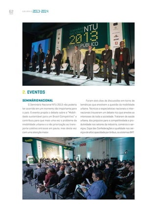 62 A n u á r i o
2.	EVENTOS
SEMINÁRIONACIONAL
O Seminário Nacional NTU 2013 não poderia
ter ocorrido em um momento tão importante para
o país. O evento propôs o debate sobre a “Mobili-
dade sustentável para um Brasil Competitivo” e
contribuiu para que mais uma vez o problema da
imobilidade urbana e a não priorização ao trans-
porte coletivo entrasse em pauta, mas desta vez
comumaatençãomaior.
Foram dois dias de discussões em torno de
temáticas que envolvem a questão da mobilidade
urbana. Técnicos e especialistas nacionais e inter-
nacionais trouxeram um debate rico que envolve os
interesses de toda a sociedade. Trataram de saúde
urbana, dos prejuízos para a competitividade e pro-
dutividade nos setores da indústria, comércio e ser-
viços, Copa das Confederações e qualidade nos ser-
viçosdealtacapacidadeporônibus,ossistemasBRT.
 