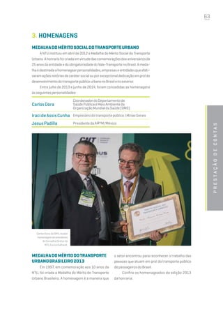 63
3.	HOMENAGENS
MEDALHADOMÉRITOSOCIALDOTRANSPORTEURBANO
A NTU instituiu em abril de 2012 a Medalha do Mérito Social do Transporte
Urbano.Ahonrariafoicriadaemvirtudedascomemoraçõesdosaniversáriosde
25anosdaentidadeedaobrigatoriedadedoVale-TransportenoBrasil.Ameda-
lhaédestinadaahomenagearpersonalidades,empresaseentidadesqueefeti-
varamaçõesnotóriasdecarátersocialouporexcepcionaldedicaçãoemproldo
desenvolvimentodotransportepúblicourbanonoBrasilenoexterior.
Entre julho de 2013 e junho de 2014, foram concedidas as homenagens
àsseguintespersonalidades:
CarlosDora
CoordenadordoDepartamentode
SaúdePúblicaeMeioAmbienteda
OrganizaçãoMundialdaSaúde(OMS)
IracideAssisCunha Empresáriodotransportepúblico/MinasGerais
JesusPadilla PresidentedaAMTM/México
MEDALHADOMÉRITODOTRANSPORTE
URBANOBRASILEIRO2013
Em 1997, em comemoração aos 10 anos da
NTU, foi criada a Medalha do Mérito do Transporte
Urbano Brasileiro. A homenagem é a maneira que
Prestaçãodecontas
o setor encontrou para reconhecer o trabalho das
pessoas que atuam em prol do transporte público
depassageirosdoBrasil. 
Confira os homenageados da edição 2013
da honraria:
CarlosDora,daOMS,recebe
homenagemdopresidente
doConselhoDiretorda
NTU,EuricoGalhardi.
 