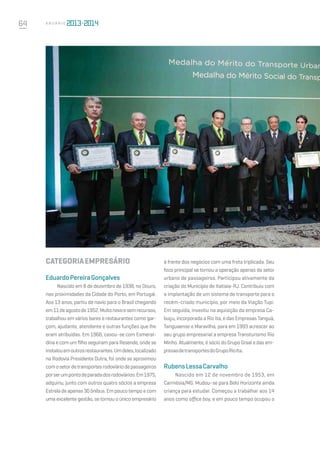 64 A n u á r i o
CATEGORIAEMPRESÁRIO 
EduardoPereiraGonçalves
Nascido em 8 de dezembro de 1938, no Douro,
nas proximidades da Cidade do Porto, em Portugal.
Aos 13 anos, partiu de navio para o Brasil chegando
em11deagostode1952.Muitonovoesemrecursos,
trabalhou em vários bares e restaurantes como gar-
çom, ajudante, atendente e outras funções que lhe
eram atribuídas. Em 1966, casou-se com Esmeral-
dina e com um filho seguiram para Resende, onde se
instalouemoutrosrestaurantes.Umdeles,localizado
na Rodovia Presidente Dutra, foi onde se aproximou
comosetordetransportesrodoviáriodepassageiros
porserumpontodeparadadosrodoviários.Em1975,
adquiriu, junto com outros quatro sócios a empresa
Estrela de apenas 30 ônibus. Em pouco tempo e com
uma excelente gestão, se tornou o único empresário
à frente dos negócios com uma frota triplicada. Seu
foco principal se tornou a operação apenas do setor
urbano de passageiros. Participou ativamente da
criação do Município de Itatiaia-RJ. Contribuiu com
a implantação de um sistema de transporte para o
recém-criado município, por meio da Viação Tupi.
Em seguida, investiu na aquisição da empresa Ca-
buçu, incorporada a Rio Ita, e das Empresas Tanguá,
Tanguaense e Maravilha, para em 1993 acrescer ao
seu grupo empresarial a empresa Transturismo Rio
Minho. Atualmente, é sócio do Grupo Graal e das em-
presasdetransportesdoGrupoRioIta.
RubensLessaCarvalho
Nascido em 12 de novembro de 1953, em
Carmésia/MG. Mudou-se para Belo Horizonte ainda
criança para estudar. Começou a trabalhar aos 14
anos como office boy, e em pouco tempo ocupou o
 