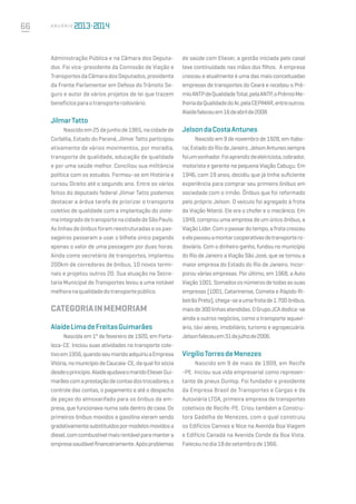 66 A n u á r i o
Administração Pública e na Câmara dos Deputa-
dos. Foi vice-presidente da Comissão de Viação e
TransportesdaCâmaradosDeputados,presidente
da Frente Parlamentar em Defesa do Trânsito Se-
guro e autor de vários projetos de lei que trazem
benefíciosparaotransporterodoviário.
JilmarTatto
Nascidoem25dejunhode1965,nacidadede
Corbélia, Estado do Paraná, Jilmar Tatto participou
ativamente de vários movimentos, por moradia,
transporte de qualidade, educação de qualidade
e por uma saúde melhor. Conciliou sua militância
política com os estudos. Formou-se em História e
cursou Direito até o segundo ano. Entre os vários
feitos do deputado federal Jilmar Tatto podemos
destacar a árdua tarefa de priorizar o transporte
coletivo de qualidade com a implantação do siste-
maintegradodetransportenacidadedeSãoPaulo.
As linhas de ônibus foram reestruturadas e os pas-
sageiros passaram a usar o bilhete único pagando
apenas o valor de uma passagem por duas horas.
Ainda como secretário de transportes, implantou
200km de corredores de ônibus, 10 novos termi-
nais e projetou outros 20. Sua atuação na Secre-
taria Municipal de Transportes levou a uma notável
melhoranaqualidadedotransportepúblico.
CATEGORIAINMEMORIAM
AlaídeLimadeFreitasGuimarães
Nascida em 1º de fevereiro de 1920, em Forta-
leza-CE. Iniciou suas atividades no transporte cole-
tivoem1956,quandoseumaridoadquiriuaEmpresa
Vitória,nomunicípiodeCaucaia-CE,daqualfoisócia
desdeoprincípio.AlaídeajudavaomaridoElieserGui-
marãescomaprestaçãodecontasdostrocadores,o
controle das contas, o pagamento e até o despacho
de peças do almoxarifado para os ônibus da em-
presa, que funcionava numa sala dentro de casa. Os
primeiros ônibus movidos a gasolina vieram sendo
gradativamentesubstituídospormodelosmovidosa
diesel,comcombustívelmaisrentávelparamantera
empresasaudávelfinanceiramente.Apósproblemas
de saúde com Elieser, a gestão iniciada pelo casal
teve continuidade nas mãos dos filhos. A empresa
cresceu e atualmente é uma das mais conceituadas
empresas de transportes do Ceará e recebeu o Prê-
mioANTPdeQualidadeTotal,pelaANTP,oPrêmioMe-
lhoriadaQualidadedoAr,pelaCEPIMAR,entreoutros.
Alaídefaleceuem16deabrilde2008.
JelsondaCostaAntunes
Nascido em 9 de novembro de 1928, em Itabo-
raí,EstadodoRiodeJaneiro.JelsonAntunessempre
foiumsonhador.Foiaprendizdeeletricista,cobrador,
motorista e gerente na pequena Viação Cabuçu. Em
1946, com 19 anos, decidiu que já tinha suficiente
experiência para comprar seu primeiro ônibus em
sociedade com o irmão. Ônibus que foi reformado
pelo próprio Jelson. O veículo foi agregado à frota
da Viação Niterói. Ele era o chofer e o mecânico. Em
1949, comprou uma empresa de um único ônibus, a
ViaçãoLíder.Comopassardotempo,afrotacresceu
eelepassouamontarcooperativasdetransportero-
doviário. Com o dinheiro ganho, fundou no município
do Rio de Janeiro a Viação São José, que se tornou a
maior empresa do Estado do Rio de Janeiro. Incor-
porou várias empresas. Por último, em 1968, a Auto
Viação1001.Somadososnúmerosdetodasassuas
empresas (1001, Catarinense, Cometa e Rápido Ri-
beirãoPreto),chega-seaumafrotade1.700ônibus,
maisde300linhasatendidas.OGrupoJCAdedica-se
ainda a outros negócios, como o transporte aquavi-
ário, táxi aéreo, imobiliário, turismo e agropecuária.
Jelsonfaleceuem31dejulhode2006.
VirgílioTorresdeMenezes
Nascido em 9 de maio de 1909, em Recife
-PE. Iniciou sua vida empresarial como represen-
tante de pneus Dunlop. Foi fundador e presidente
da Empresa Brasil de Transportes e Cargas e da
Autoviária LTDA, primeira empresa de transportes
coletivos de Recife-PE. Criou também a Constru-
tora Gadelha de Menezes, com o qual construiu
os Edifícios Cannes e Nice na Avenida Boa Viagem
e Edifício Canadá na Avenida Conde da Boa Vista.
Faleceunodia18desetembrode1966.
 