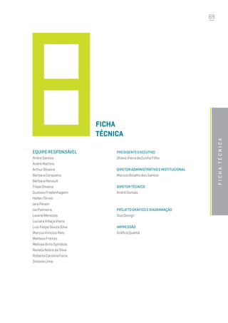 69
Equiperesponsável
AndréDantas
AndréMartins
ArthurOliveira
BárbaraCerqueira
BárbaraRenault
FilipeOliveira
GustavoFredenhagem
HellenTôrres
IaraPerein
IvoPalmeira
LaianaMenezes
LuciaraVillaçaVieira
LuísFelipeSouzaSilva
MarcusViníciusReis
MatteusFreitas
MelissaBritoSpíndola
RenataNobredaSilva
RobertaCarolinaFaria
SimoneLima
Ficha
Técnica
PresidenteExecutivo
OtávioVieiradaCunhaFilho
DiretorAdministrativoeInstitucional
MarcosBicalhodosSantos
DiretorTécnico
AndréDantas
Projetográficoediagramação
DuoDesign
Impressão
GráficaQualitá
fichatécnica
 
