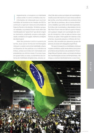 9
Artigo
I
negavelmente, o transporte e a mobilidade
urbana estão no centro simbólico das ma-
nifestações de indignação que reuniram
multidões de brasileiros em meados de 2013 e
continuam a repercutir neste ano conturbado de
Copa do Mundo e de eleições. Simbólico porque,
na realidade, os protestos foram muito além das
reivindicações de “passe livre” que deram origem
ao movimento, ampliando-se para a educação,
saúde, combate à corrupção, melhores condições
devidaemgeral.
Além dos protestos contra o aumento de
tarifas, duas outras formas de manifestações
reforçam o caráter central da mobilidade urbana:
os bloqueios de vias públicas e os incêndios de
ônibus, ambas ocorrendo com intensidade sem
precedentes nos últimos meses. O curioso é que,
em quase todos os casos, os elementos dos sis-
temas de mobilidade atingidos (vias, veículos, ta-
rifas) não são os alvos principais de insatisfação e
revolta social. Até mesmo no caso menos evidente
das tarifas, uma faixa exibida nos protestos dizia
que “não são os centavos, são os nossos direitos”
como cidadãos que estão sendo desrespeitados.
Os ônibus são incendiados e depredados (só em
São Paulo foram mais de 100 em quatro meses),
sem qualquer relação com a prestação dos servi-
ços de transporte, e não se sabe ao menos o que
motivou as ações. Interrupções de rodovias e vias
arteriais, causando prejuízo a milhares de tran-
seuntes, são causadas por pequenos grupos de
pessoas,àsvezessemalegaçõesespecíficas.
Porqueotransporteeamobilidade,aindaque
no plano simbólico, estão sendo eleitos como alvos
prioritários dos protestos e do vandalismo? O soci-
ólogo Manuel Castells, talvez o principal estudioso
das manifestações sociais contemporâneas, não
chegou a analisar detalhadamente o caso brasi-
shutterstock
 