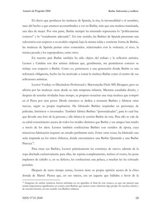 Anuario de Pregrado 2004                                                            Barbie. Subversión y conflicto



         El efecto que producen las muñecas de Spatula, la risa, la incomodidad o el asombro,
nace del hecho a que estamos acostumbrados a ver en Barbie, más que una muñeca inanimada,
una idea de mujer. Por otra parte, Barbie siempre ha intentado representar lo “políticamente
correcto” y lo “socialmente adecuado”. En este sentido, las Barbies de Spatula presentan una
subversión con respecto a su modelo original; bajo la misma rubia y sonriente forma de Barbie,
las muñecas de Spatula portan otros contenidos, relacionados con la violencia, el sexo, la
música pesada y los superpoderes, entre otros.
         En nuestro país Barbie también ha sido objeto del trabajo y la reflexión artística.
Leonor y Catalina son dos artistas chilenas que, gentilmente, me permitieron conocer su
trabajo con respecto a Barbie. Como yo, pertenecen a una generación donde Barbie es una
referencia obligatoria, hecho las ha motivado a tomar la muñeca Barbie como el centro de sus
reflexiones artísticas.
         Leonor Verdejo es Diseñadora Profesional y Macromedia Flash MX Designer, pero su
afición por las muñecas viene desde su más temprana infancia. Mientras estudiaba diseño, y
después de tenerlas olvidadas hace tiempo, se propuso resucitar una vieja muñeca que compró
en el Persa por cien pesos. Desde entonces se dedica a restaurar Barbies y fabricar otras
nuevas, según su propia inspiración. Ha fabricado Barbies inspiradas en personajes de
películas, históricos o inventados. También fabrica Barbies “personalizadas”, para lo cual hay
que llevarle una foto de la persona y ella fabrica la versión Barbie de ésta. Para ello se vale de
su cabal conocimiento acerca de todos los moldes distintos que Barbie y sus amigos han tenido
a través de los años. Leonor también confecciona Barbies con vestidos de época, cuya
minuciosa fabricación requiere un estudio preliminar serio. Entre otras cosas, ha fabricado una
serie inspirada en los mitos chilenos, donde encontramos una Barbie Quintrala y una Barbie
Pincoya 14 .
         Para crear sus Barbies, Leonor prácticamente las construye de nuevo; además de la
ropa diseñada exclusivamente para ellas, las repinta completamente, incluso el rostro, les pone
implantes de cabello o, en su defecto, les confecciona una peluca, a muchas les ha colocado
pestañas.
         Después de tanto tiempo juntas, Leonor tiene su propia opinión acerca de la chica
dorada de Mattel. Piensa que, en sus inicios, era un juguete que hablaba a favor de la

14 Imágenes de ambas muñecas fueron incluidas en un apéndice al final de este ensayo, ya que me pareció que

tenían importancia significativa en cuanto eran Barbies que tienen como referente algo propio de nuestra cultura y
de nuestra historia, en este sentido son Barbies chilenas.


ISSN 0718-2848                                                                                                 10
 
