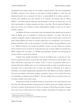 Anuario de Pregrado 2004                                                  Barbie. Subversión y conflicto



emancipación de la mujer, siendo en este sentido, un aporte positivo. Para ella, la degradación
de Barbie comienza en los ochenta, en esta época el molde de Barbie se volvió aun más
desproporcionado con un aumento de busto y la personalidad de la muñeca comenzó a
tornarse más superficial. Los años ochenta es el comienzo del reinado fatal de “Barbie
Malibú 15 ” una muñeca igual de rubia, pero más bronceada y tonta que sus antecesoras, a la cual
sólo le preocupaba ir a la playa, coquetear con Ken y verse bien. Pero la tontera de Barbie no
quita que Leonor aun la tenga en estima, manteniéndose siempre al tanto de sus nuevos
modelos y diseños.
           Las Barbies de Leonor se presentan como una alternativa para aquellos que les gusta la
forma de Barbie, pero no comparten su afición por el plástico y el rosado. Tal como las
muñecas de Spatula, supone la representación de otros sectores sociales bajo la forma de la
rubia. Fabrica Barbies que tienen un sustrato cultural que nos corresponde o con el cual nos
podemos identificar. Esto no sólo en relación a “Los mitos chilenos” de que hablábamos antes
o sus “Barbies Huasitas”, sino porque las películas o temas a los que refieren sus muñecas
tienen conexión con las vivencias de muchas personas, que no tienen cabida en el mundo de la
Barbie original. Por otra parte, sus “Barbies personalizadas” permiten una proyección de
nosotros mismos a través de las muñecas.
           Catalina Varas decidió desarrollar el tema de las Barbies para su proyecto de tesis.
Tomó la imagen de la muñeca, ya que desde niña siempre se relacionó con ella de alguna u otra
forma. Desarrolló el personaje de la muñeca “Caty”, el cual es un producto ficticio que se
asemeja físicamente a Barbie, pero a la vez se distancia de ella en cuanto es portadora de otros
contenidos. Caty es presentada como un objeto que refleja la cosificación de la mujer, la
frivolidad y una actitud completamente superficial ante la vida. Barbie es el modelo evidente de
Caty, pero ésta última es más banal, mundana y decadente. Tanto el roce social de Caty como
sus actividades son distintas de las de Barbie 16 . En este sentido, Caty es consciente de que vive
un drama y, debido a ello, nunca sonríe.
           El método de trabajo de Catalina consiste en sacarse fotos en las cuales ella posa como
Caty. Para ello debe posesionarse del personaje de la muñeca, imitar, por ejemplo, el gesto de
sus brazos y piernas. Posteriormente las fotos son tratadas vía Photoshop en donde se agrega,
entre otras cosas, un filtro que le da a la piel un aspecto más plástico. El cuerpo de la artista


15   Alguna gente la llama “The Malibu Era”.
16   Por ejemplo, Caty visita un sex shop, cosa que Barbie jamás haría.


ISSN 0718-2848                                                                                       11
 