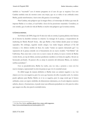 Anuario de Pregrado 2004                                                 Barbie. Subversión y conflicto



también es “recortado” con el mismo programa en el caso de que se requiera. Con esto
Catalina también trata de mostrar como una mujer, que no es rubia ni tan estilizada como
Barbie, puede transformarse y lucir como ella gracias a la tecnología.
         Para Catalina, más peligroso que la imagen física y el estereotipo de belleza que trata de
imponer Barbie es su relato, el cual habla a favor de las posesiones materiales. Considera, en
este sentido, que el estilo de vida de Barbie es mucho más peligroso que la muñeca misma.


4. CONCLUSIONES.
         En Febrero del 2004, luego de 43 años de vida en común, la pareja plástica más famosa
de la historia ha decidido terminar su relación. La manager de la pareja y vicepresidenta de
marketing de Mattel, Russell Arons, dijo que Barbie y Ken habían decido pasar un tiempo
separados. Sin embargo, seguirán siendo amigos. Las malas lenguas atribuyen el fin del
romance a los últimos moldes de Ken, los cuales “tenían un aspecto demasiado gay”. La
separación de la pareja coincide con el lanzamiento de un nuevo modelo: “Cali Barbie” (de
California). Para estar más a tono con su nuevo status de soltera, la nueva versión de Barbie
vestirá shorts, un top de bikini, enormes pendientes metálicos en forma de argolla y llevará un
bronceado profundo. Al parecer ella ya atrajo la atención del debutante Blaine, un muñeco
surfista australiano 17 .
         Con su pseudodivorcio, Barbie ha vuelto, una vez más, a ponerse a tono con los
nuevos tiempos, representado la crisis de pareja en que vive la sociedad actual.
         Es difícil juzgar de manera definitiva si Barbie tiene un carácter negativo o no. Los
objetos en sí no son negativos, pero los usos que hacemos de ellos sí pueden serlo. Lo mismo
puede aplicarse para Barbie: Barbie en sí no es negativa, pero la carga social que le hemos
atribuido, como un ropero simbólico de dimensiones alarmantes, en el cual colgamos nuestros
anhelos, deseos y frustraciones, sí puede tener una influencia perjudicial, no sólo para los niños
que juegan con ella, sino para la sociedad entera.




17Cfr. Ben Platt: Barbie and Ken: plastic love, stone cold vengeance.
http://www.somethingawful.com/articles.php?a=1975



ISSN 0718-2848                                                                                      12
 