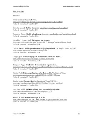Anuario de Pregrado 2004                                              Barbie. Subversión y conflicto



BIBLIOGRAFÍA.

Artículos:

Brainy enciclopedia.com: Barbie.
http://www.brainyencyclopedia.com/encyclopedia/b/ba/barbie.html
Fecha de consulta: 26 Octubre 2004

Bitch has a word: Barbie- free zone. http://www.bhwblog.com/barbie.html
Fecha de consulta: 27 Octubre 2004

Davidson, Denise: Barbie´s beginning. http://www.dolls4play.com/barbiehistory.html
Fecha de consulta: 26 Octubre 2004

Jervis Lisa y Zeisler, Andi: Barbie can just bite me.
http://www.bitchmagazine.com/archives/ish_3_kidstoys/barbiecanbiteme.shtml
Fecha de consulta: 5 Noviembre 2004

Gellene, Dense: Barbie protesters aren’t playing around. Los Angeles Times 10/5/97.
http://ezone.org/barbie/censored/bbanger.htm
Fecha de consulta: 4 Noviembre 2004

Langley, Jeff: Plastic surgery will make Barbie fatter and flatter.
http://www.texasonline.net/langley/columns/barbie.htm
Fecha de consulta: 4 Noviembre 2004

Marguiles, Peggy: The Barbie disinformation organization.
http://www-2.cs.cmu.edu/afs/cs/user/jthomas/SurReview/reviews-html/bdo.html
Fecha de consulta: 30 Octubre 2004

Martin, Paul: Religious police take after Barbie. The Washington Times.
http://washingtontimes.com/world/20040102-112738-9433r.htm
Fecha de consulta: 29 Octubre 2004

Martin, Susan: Coverup Girl. San Petersburg Times 9/1/2004.
http://www.sptimes.com/2004/01/12/Floridian/Coverup_girl.shtml
Fecha de consulta: 29 Octubre 2004

Platt, Ben: Barbie and Ken: plastic love, stone cold vengeance.
http://www.somethingawful.com/articles.php?a=1975
Fecha de consulta: 5 Noviembre 2004

Riddick, Kristin: Barbie the image of us all.
http://xroads.virginia.edu/~CLASS/AM483_95/projects/barbie/barb.html
Fecha de consulta: 25 Octubre 2004




ISSN 0718-2848                                                                                   17
 