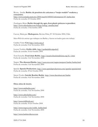 Anuario de Pregrado 2004                                               Barbie. Subversión y conflicto



Rivera, Amalia: Barbie: de prostituta de caricatura a “mujer modelo” moderna y
consumista.
http://www.jornada.unam.mx/2004/may04/040503/informacion/69_barbie.htm
Fecha de consulta: 25 Octubre 2004

Zumhagen, Brian: Barbie through the ages, from plastic princess to president.
http://www.adiosbarbie.com/bology/bology_timeline.html
Fecha de consulta: 5 Noviembre 2004


Cuevas, María paz: Muñequeros. Revista Fibra, Nº 24 Octubre 2004, Chile.

Sitios Web de artistas que trabajan con Barbie y fueron revisados para este trabajo.

Catalina Varas: Caty http://www.caty.cl
Fecha de consulta: 8 de Noviembre 2004

Leonor Verdejo: Gothic dollz. http://gothicdollz.tripod.cl/
Fecha de consulta: 30 de Octubre 2004

Tom Forsythe: Food chain Barbie. http://creativefreedomdefense.org/fc_1.htm
Fecha de consulta: 2 de Noviembre 2004

Napier: The distorted Barbie. http://users.rcn.com/napier.interport/barbie/barbie.html
Fecha de consulta: 5 de Noviembre 2004

Spatula: Spatula Productions. http://www.spatulaproductions.com/spatula/spatula.html
Fecha de consulta: 29 de Octubre 2004

Simon Tyszko: Suicide Bomber Barbie. http://www.theculture.net/barbie
Fecha de consulta: 4 de Noviembre 2004


Otros sitios de interés.

http://www.antibarbie.com/
Fecha de consulta: 3 de Noviembre 2004

http://www.adiosbarbie.com/
Fecha de consulta: 5 de Noviembre 2004

http://www.dollfetish.net/
Fecha de consulta: 30 de Octubre 2004

http://www.trygve.com/visible_barbie.html
Fecha de consulta: 2 de Noviembre 2004

http://www.barbiecollector.com


ISSN 0718-2848                                                                                    18
 