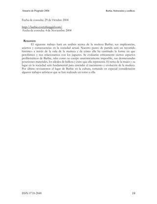 Anuario de Pregrado 2004                                                 Barbie. Subversión y conflicto



Fecha de consulta: 29 de Octubre 2004

http://barbie.everythinggirl.com/
Fecha de consulta: 4 de Noviembre 2004


  Resumen
        El siguiente trabajo hará un análisis acerca de la muñeca Barbie; sus implicancias,
aciertos y consecuencias en la sociedad actual. Nuestro punto de partida será un recorrido
histórico a través de la vida de la muñeca y de cómo ella ha cambiado la forma en que
percibimos y nos relacionamos con los juguetes. Se evaluarán críticamente ciertos aspectos
problemáticos de Barbie, tales como su cuerpo anatómicamente imposible, sus desmesuradas
posesiones materiales, los ideales de belleza y éxito que ella representa. El tema de la mujer y su
lugar en la sociedad será fundamental para entender el nacimiento y evolución de la muñeca.
Por último revisaremos el lugar de Barbie en la cultura, tomando en especial consideración
algunos trabajos artísticos que se han realizado en torno a ella.




ISSN 0718-2848                                                                                      19
 