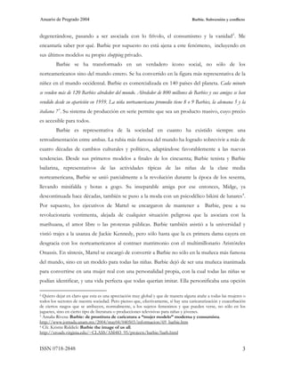 Anuario de Pregrado 2004                                                            Barbie. Subversión y conflicto



degenerándose, pasando a ser asociada con lo frívolo, el consumismo y la vanidad 2 . Me
encantaría saber por qué. Barbie por supuesto no está ajena a este fenómeno, incluyendo en
sus últimos modelos su propio shopping privado.
         Barbie se ha transformado en un verdadero ícono social, no sólo de los
norteamericanos sino del mundo entero. Se ha convertido en la figura más representativa de la
niñez en el mundo occidental. Barbie es comercializada en 140 países del planeta. Cada minuto
se venden más de 120 Barbies alrededor del mundo. Alrededor de 800 millones de Barbies y sus amigos se han
vendido desde su aparición en 1959. La niña norteamericana promedio tiene 8 o 9 Barbies, la alemana 5 y la
italiana 7 3 . Su sistema de producción en serie permite que sea un producto masivo, cuyo precio
es accesible para todos.
         Barbie es representativa de la sociedad en cuanto ha existido siempre una
retroalimentación entre ambas. La rubia más famosa del mundo ha logrado sobrevivir a más de
cuatro décadas de cambios culturales y políticos, adaptándose favorablemente a las nuevas
tendencias. Desde sus primeros modelos a finales de los cincuenta; Barbie tenista y Barbie
bailarina, representativos de las actividades típicas de las niñas de la clase media
norteamericana, Barbie se unió parcialmente a la revolución durante la época de los sesenta,
llevando minifalda y botas a gogo. Su inseparable amiga por ese entonces, Midge, ya
descontinuada hace décadas, también se puso a la moda con un psicodélico bikini de lunares 4 .
Por supuesto, los ejecutivos de Mattel se encargaron de mantener a                         Barbie, pese a su
revolucionaria vestimenta, alejada de cualquier situación peligrosa que la asociara con la
marihuana, el amor libre o las protestas públicas. Barbie también asistió a la universidad y
vistió trajes a la usanza de Jackie Kennedy, pero sólo hasta que la ex primera dama cayera en
desgracia con los norteamericanos al contraer matrimonio con el multimillonario Aristóteles
Onassis. En síntesis, Mattel se encargó de convertir a Barbie no sólo en la muñeca más famosa
del mundo, sino en un modelo para todas las niñas. Barbie dejó de ser una muñeca inanimada
para convertirse en una mujer real con una personalidad propia, con la cual todas las niñas se
podían identificar, y una vida perfecta que todas querían imitar. Ella personificaba una opción

2 Quiero dejar en claro que esta es una apreciación muy global y que de manera alguna atañe a todas las mujeres o
todos los sectores de nuestra sociedad. Pero pienso que, efectivamente, sí hay una caricaturización y exacerbación
de ciertos rasgos que se atribuyen, normalmente, a los sujetos femeninos y que pueden verse, no sólo en los
juguetes, sino en cierto tipo de literatura o producciones televisivas para niñas y jóvenes.
3 Amalia Rivera: Barbie: de prostituta de caricatura a “mujer modelo” moderna y consumista.

http://www.jornada.unam.mx/2004/may04/040503/informacion/69_barbie.htm
4 Cfr. Kristin Riddick: Barbie the image of us all.

http://xroads.virginia.edu/~CLASS/AM483_95/projects/barbie/barb.html


ISSN 0718-2848                                                                                                  3
 
