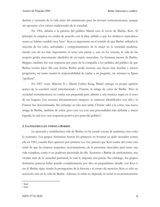 Anuario de Pregrado 2004                                                 Barbie. Subversión y conflicto



distinta y excitante de la vida antes del matrimonio para las jóvenes norteamericanas, aunque
sin oponerse a los valores tradicionales de la sociedad.
            En 1961, debido a la presión del público Mattel crea al novio de Barbie, Ken. Al
principio la empresa no estaba de acuerdo con la idea, debido a que los muñecos masculinos
nunca se habían vendido muy bien 5 . Ken es importante en el sentido de que Barbie reflejaba la
mayoría de los roles, actividades y comportamientos de la mujer en la sociedad moderna,
siendo uno de los más importantes el tener una pareja y, aun en los sesenta, la vida de las
mujeres giraba mayormente alrededor de un sujeto masculino. La hermana menor de Barbie,
Skipper, también fue una respuesta por parte de la compañía a los pedidos del público de que
Barbie tuviera hijos. De esta forma, Barbie podía mostrar una faceta más familiar y menos
progresista, así como asumir la responsabilidad de cuidar a un pequeño, sin arruinar su figura
“perfecta”.
            En 1967, entre Malcom X y Martin Luther King, Mattel entregó su propia opinión
acerca de la cuestión racial introduciendo a Francie, la amiga de color de Barbie. Pero la
sociedad norteamericana no estaba aun preparada para admitir a una muñeca negra en el seno
de sus hogares. Los sectores afroamericanos tampoco se sintieron identificados con ella y la
Francie fue descontinuada. Sin embargo un año más tarde, Christie salió a la venta, una nueva
amiga de Barbie, también de color, pero esta vez con una personalidad más definida y mejor
lograda, la cual tuvo una respuesta positiva por parte del público 6 .


2. LA POLÉMICA EN TORNO A BARBIE.
            La ajetreada y multifacética vida de Barbie no ha estado exenta de polémica, sino todo
lo contrario. Los grupos feministas fueron los primeros en levantar su dedo acusador contra
ella en 1961, cuando Ken apareció por primera vez. Les pareció que Ken estaba ahí como una
señal de que las mujeres requerían, necesariamente, de la presencia masculina para tener una
vida completa, como si no pudiesen prescindir de ella. Acusaron a Barbie de antifeminista, una
víctima más de la sociedad patriarcal, la cual le imponía una pareja. Sin embargo, los grupos
feministas parecen haber pasado completamente por alto un pequeñísimo detalle: con Ken o
sin él, Barbie sigue siendo la protagonista de la historia y el centro de atención. Ken es sólo un
accesorio más en la vida de Barbie. Además, la rubia no depende ni social ni económicamente


5   Ibíd.
6   Ibíd.


ISSN 0718-2848                                                                                       4
 