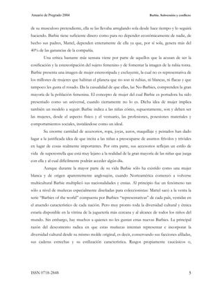 Anuario de Pregrado 2004                                                 Barbie. Subversión y conflicto



de su musculoso pretendiente, ella se las llevaba arreglando sola desde hace tiempo y lo seguirá
haciendo. Barbie tiene suficiente dinero como para no depender económicamente de nadie, de
hecho sus padres, Mattel, dependen enteramente de ella ya que, por sí sola, genera más del
40% de las ganancias de la compañía.
       Una crítica bastante más sensata viene por parte de aquellos que la acusan de ser la
cosificación y la estereotipación del sujeto femenino y de fomentar la imagen de la rubia tonta.
Barbie presenta una imagen de mujer estereotipada y excluyente, la cual no es representativa de
los millones de mujeres que habitan el planeta que no son ni rubias, ni blancas, ni flacas y que
tampoco les gusta el rosado. Da la casualidad de que ellas, las No-Barbies, comprenden la gran
mayoría de la población femenina. El concepto de mujer del cual Barbie es portadora ha sido
presentado como un universal, cuando ciertamente no lo es. Dicha idea de mujer implica
también un modelo a seguir: Barbie indica a las niñas cómo, supuestamente, son y deben ser
las mujeres, desde el aspecto físico y el vestuario, las profesiones, posesiones materiales y
comportamientos sociales, instalándose como un ideal.
       Su enorme cantidad de accesorios, ropa, joyas, autos, maquillaje y peinados han dado
lugar a la justificada idea de que incita a las niñas a preocuparse de asuntos frívolos y triviales
en lugar de cosas realmente importantes. Por otra parte, sus accesorios reflejan un estilo de
vida de superestrella que está muy lejano a la realidad de la gran mayoría de las niñas que juega
con ella y al cual difícilmente podrán acceder algún día.
       Aunque durante la mayor parte de su vida Barbie sólo ha existido como una mujer
blanca y de origen aparentemente anglosajón, cuando Norteamérica comenzó a volverse
multicultural Barbie multiplicó sus nacionalidades y etnias. Al principio fue un fenómeno tan
sólo a nivel de muñecas especialmente diseñadas para coleccionistas: Mattel sacó a la venta la
serie “Barbies of the world” compuesta por Barbies “representativas” de cada país, vestidas en
el atuendo característico de cada nación. Pero muy pronto toda la diversidad cultural y étnica
estaría disponible en la vitrina de la juguetería más cercana y al alcance de todos los niños del
mundo. Sin embargo, hay muchos a quienes no les gustan estas nuevas Barbies. La principal
razón del descontento radica en que estas muñecas intentan representar e incorporar la
diversidad cultural desde su mismo molde original, es decir, conservando sus facciones afiladas,
sus caderas estrechas y su estilización característica. Rasgos propiamente caucásicos o,




ISSN 0718-2848                                                                                       5
 