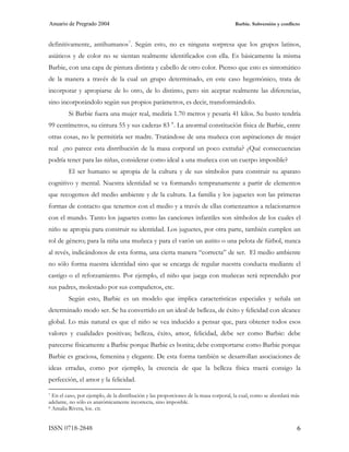 Anuario de Pregrado 2004                                                             Barbie. Subversión y conflicto



definitivamente, antihumanos 7 . Según esto, no es ninguna sorpresa que los grupos latinos,
asiáticos y de color no se sientan realmente identificados con ella. Es básicamente la misma
Barbie, con una capa de pintura distinta y cabello de otro color. Pienso que esto es sintomático
de la manera a través de la cual un grupo determinado, en este caso hegemónico, trata de
incorporar y apropiarse de lo otro, de lo distinto, pero sin aceptar realmente las diferencias,
sino incorporándolo según sus propios parámetros, es decir, transformándolo.
         Si Barbie fuera una mujer real, mediría 1.70 metros y pesaría 41 kilos. Su busto tendría
99 centímetros, su cintura 55 y sus caderas 83 8 . La anormal constitución física de Barbie, entre
otras cosas, no le permitiría ser madre. Tratándose de una muñeca con aspiraciones de mujer
real ¿no parece esta distribución de la masa corporal un poco extraña? ¿Qué consecuencias
podría tener para las niñas, considerar como ideal a una muñeca con un cuerpo imposible?
         El ser humano se apropia de la cultura y de sus símbolos para construir su aparato
cognitivo y mental. Nuestra identidad se va formando tempranamente a partir de elementos
que recogemos del medio ambiente y de la cultura. La familia y los juguetes son las primeras
formas de contacto que tenemos con el medio y a través de ellas comenzamos a relacionarnos
con el mundo. Tanto los juguetes como las canciones infantiles son símbolos de los cuales el
niño se apropia para construir su identidad. Los juguetes, por otra parte, también cumplen un
rol de género; para la niña una muñeca y para el varón un autito o una pelota de fútbol, nunca
al revés, indicándonos de esta forma, una cierta manera “correcta” de ser. El medio ambiente
no sólo forma nuestra identidad sino que se encarga de regular nuestra conducta mediante el
castigo o el reforzamiento. Por ejemplo, el niño que juega con muñecas será reprendido por
sus padres, molestado por sus compañeros, etc.
         Según esto, Barbie es un modelo que implica características especiales y señala un
determinado modo ser. Se ha convertido en un ideal de belleza, de éxito y felicidad con alcance
global. Lo más natural es que el niño se vea inducido a pensar que, para obtener todos esos
valores y cualidades positivas; belleza, éxito, amor, felicidad, debe ser como Barbie: debe
parecerse físicamente a Barbie porque Barbie es bonita; debe comportarse como Barbie porque
Barbie es graciosa, femenina y elegante. De esta forma también se desarrollan asociaciones de
ideas erradas, como por ejemplo, la creencia de que la belleza física traerá consigo la
perfección, el amor y la felicidad.

7 En el caso, por ejemplo, de la distribución y las proporciones de la masa corporal, la cual, como se abordará más

adelante, no sólo es anatómicamente incorrecta, sino imposible.
8 Amalia Rivera, loc. cit.




ISSN 0718-2848                                                                                                   6
 