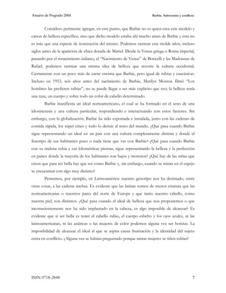 Anuario de Pregrado 2004                                               Barbie. Subversión y conflicto



       Considero pertinente agregar, en este punto, que Barbie no es quien crea este modelo y
canon de belleza específico, sino que dicho modelo estaba ahí mucho antes de Barbie y ésta no
es más que una especie de iconización del mismo. Podemos rastrear este molde años, incluso
siglos antes de la aparición de chica dorada de Mattel. Desde la Venus griega o Roma imperial,
pasando por el renacimiento italiano, el “Nacimiento de Venus” de Boticelli y las Madonnas de
Rafael, podemos rastrear una misma idea de belleza que recorre la cultura occidental.
Ciertamente con un poco más de carne encima que Barbie, pero igual de rubias y caucásicas.
Incluso en 1953, seis años antes del nacimiento de Barbie, Marilyn Monroe filmó “Los
hombres las prefieren rubias”, no se puede llegar a ser más explicito que eso; la belleza tenía
una raza, un cuerpo y sobre todo un color de cabello determinado.
       Barbie manifiesta un ideal norteamericano, el cual se ha formado en el seno de una
idiosincrasia y una cultura particular, respondiendo e interactuando con estos factores. Sin
embargo, con la globalización, Barbie ha sido exportada e instalada, junto con las cadenas de
comida rápida, los súper cines y todo lo demás al resto del mundo. ¿Qué pasa cuando Barbie
sigue representando un ideal en un país con una cultura completamente distinta y donde el
fenotipo de sus habitantes poco o nada tiene que ver con Barbie? ¿Qué pasa cuando Barbie
con su melena rubia y sus kilométricas piernas, sigue representando la belleza y la perfección
en países donde la mayoría de los habitantes son bajos y morenos? ¿Qué hay de las niñas que
creen que para ser bella hay que ser como Barbie y, sin embargo, cuando se miran en el espejo
se encuentran con algo muy distinto?
       Pensemos, por ejemplo, en Latinoamérica: nuestro genotipo nos ha destinado, entre
otras cosas, a las caderas anchas. Es evidente que las latinas somos de menor estatura que las
norteamericanas o nuestros pares del norte de Europa y que tanto nuestro cabello, como
nuestra piel, son distintos. ¿Qué pasa cuando el ideal de belleza que nos proponemos o que
inconscientemente nos ha sido implantado en la cabeza, es algo imposible de alcanzar? Es
evidente que si ser bella es tener el cabello rubio, el cuerpo esbelto y los ojos azules, ni las
latinoamericanas, ni las asiáticas o las mujeres de color podemos alguna vez ser bonitas. La
imposibilidad de alcanzar el ideal al que se aspira causa frustración y la identidad del sujeto
entra en conflicto. ¿Alguna vez se habían preguntado porque tantas mujeres se tiñen rubias?




ISSN 0718-2848                                                                                     7
 