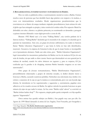 Anuario de Pregrado 2004                                                  Barbie. Subversión y conflicto



3. REELABORACIONES, INTERPRETACIONES Y SUBVERSIONES DE BARBIE.
        Pero no todo es palabrería crítica y cuestionamiento mental en torno a Barbie. Existen
muchos casos de personas que han decidido hacer algo práctico con respecto a la muñeca, a
veces con interesantísimos resultados. Desde organizaciones pseudoterroristas que la
convirtieron en su blanco de ataque mediante originales procedimientos, hasta artistas de todo
el globo que han entregado su propia y única versión de la mítica rubia. Por supuesto Mattel ha
defendido con uñas y dientes a su plástica princesita, no escatimando en demandar y perseguir
a quienes intentan difamarla o sacar algún provecho a costa de ella.
        Durante 1992 Mattel sacó a la venta “Talking Barbie”, una versión parlante de la
famosa muñeca. “Talking Barbie” declaraba que le encantaba ir de compras y lo aburrida que le
parecían las matemáticas. Ante esto, un grupo de jóvenes californianos, los cuales se hicieron
llamar “Barbie Liberation Organization” y que hasta la fecha no han sido identificados,
reaccionó. Acusaron a la empresa de fomentar la idea de que la mujer bonita es incompatible
con el pensamiento abstracto. Nadie aun sabe cómo, pero “Barbie Liberation Organization”,
logró intercambiar los mecanismos parlanchines de Barbie con los de muñecos GI Joe de una
serie de tiendas, sin que nadie se diese cuenta. Suceso que desencadenó un caos general por la
mañana de navidad, cuando los niños abrieron sus juguetes y, para su sorpresa, GI Joe
confesaba que le gustaba ir de shopping, mientras Barbie bramaba venganza en un tono
aterrorizador 9 .
        Otro grupo de jóvenes norteamericanos, “Barbie Disinformation Organization”,
presumiblemente relacionados a grupos de minorías sexuales, se dedicó durante meses a
boicotear a Barbie, causando cuantiosas pérdidas. Fabricaban una calcomanía muy similar a los
colores y caracteres de la caja en que la muñeca es comercializada, pero con una leyenda algo
distinta. Se introducían en los supermercados y jugueterías y, secretamente, pegaban estos
adhesivos en los rosados envases de Barbie. Su sigiloso método les permitía boicotear un gran
número de cajas sin que nadie lo notara. Así fue como “Barbie stylin’ saloon” se convirtió en
“Barbie lesbian barber shop” 10 . Por supuesto, ningún padre quería comprarle a su hija aquellos
juguetes “degenerados”.
        Otros artistas han querido trabajar con Barbie y han pagado muy caro por ello. En
Agosto de 1999 Mattel demandó al artista de Los Angeles, Tom Forsynthe, por fotografiar a

9 Cfr. Peggy Marguiles: The Barbie disinformation organization
http://www-2.cs.cmu.edu/afs/cs/user/jthomas/SurReview/reviews-html/bdo.html
10 Ibid.




ISSN 0718-2848                                                                                        8
 