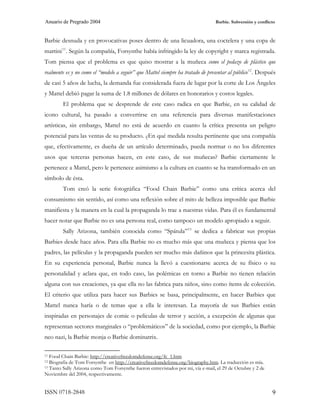 Anuario de Pregrado 2004                                                          Barbie. Subversión y conflicto



Barbie desnuda y en provocativas poses dentro de una licuadora, una coctelera y una copa de
martini 11 . Según la compañía, Forsynthe había infringido la ley de copyright y marca registrada.
Tom piensa que el problema es que quiso mostrar a la muñeca como el pedazo de plástico que
realmente es y no como el “modelo a seguir” que Mattel siempre ha tratado de presentar al público 12 . Después
de casi 5 años de lucha, la demanda fue considerada fuera de lugar por la corte de Los Ángeles
y Mattel debió pagar la suma de 1.8 millones de dólares en honorarios y costos legales.
        El problema que se desprende de este caso radica en que Barbie, en su calidad de
icono cultural, ha pasado a convertirse en una referencia para diversas manifestaciones
artísticas, sin embargo, Mattel no está de acuerdo en cuanto la crítica presenta un peligro
potencial para las ventas de su producto. ¿En qué medida resulta pertinente que una compañía
que, efectivamente, es dueña de un artículo determinado, pueda normar o no los diferentes
usos que terceras personas hacen, en este caso, de sus muñecas? Barbie ciertamente le
pertenece a Mattel, pero le pertenece asimismo a la cultura en cuanto se ha transformado en un
símbolo de ésta.
        Tom creó la serie fotográfica “Food Chain Barbie” como una crítica acerca del
consumismo sin sentido, así como una reflexión sobre el mito de belleza imposible que Barbie
manifiesta y la manera en la cual la propaganda lo trae a nuestras vidas. Para él es fundamental
hacer notar que Barbie no es una persona real, como tampoco un modelo apropiado a seguir.
        Sally Arizona, también conocida como “Spátula” 13 se dedica a fabricar sus propias
Barbies desde hace años. Para ella Barbie no es mucho más que una muñeca y piensa que los
padres, las películas y la propaganda pueden ser mucho más dañinos que la princesita plástica.
En su experiencia personal, Barbie nunca la llevó a cuestionarse acerca de su físico o su
personalidad y aclara que, en todo caso, las polémicas en torno a Barbie no tienen relación
alguna con sus creaciones, ya que ella no las fabrica para niños, sino como ítems de colección.
El criterio que utiliza para hacer sus Barbies se basa, principalmente, en hacer Barbies que
Mattel nunca haría o de temas que a ella le interesan. La mayoría de sus Barbies están
inspiradas en personajes de comic o películas de terror y acción, a excepción de algunas que
representan sectores marginales o “problemáticos” de la sociedad, como por ejemplo, la Barbie
neo nazi, la Barbie monja o Barbie dominatrix.

11 Food Chain Barbie: http://creativefreedomdefense.org/fc_1.htm
12 Biografía de Tom Forsynthe en http://creativefreedomdefense.org/biography.htm. La traducción es mía.
13 Tanto Sally Arizona como Tom Forsynthe fueron entrevistados por mi, vía e-mail, el 29 de Octubre y 2 de

Noviembre del 2004, respectivamente.


ISSN 0718-2848                                                                                                9
 