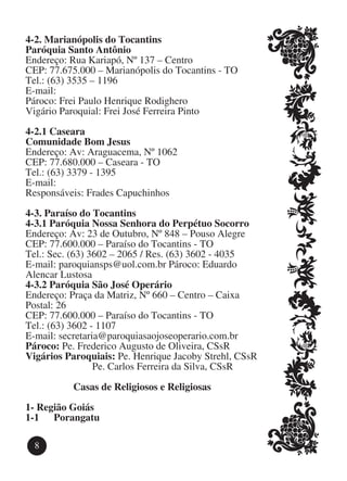 4-2. Marianópolis do Tocantins
Paróquia Santo Antônio
Endereço: Rua Kariapó, Nº 137 – Centro
CEP: 77.675.000 – Marianópolis do Tocantins - TO
Tel.: (63) 3535 – 1196
E-mail:
Pároco: Frei Paulo Henrique Rodighero
Vigário Paroquial: Frei José Ferreira Pinto

4-2.1 Caseara
Comunidade Bom Jesus
Endereço: Av: Araguacema, Nº 1062
CEP: 77.680.000 – Caseara - TO
Tel.: (63) 3379 - 1395
E-mail:
Responsáveis: Frades Capuchinhos

4-3. Paraíso do Tocantins
4-3.1 Paróquia Nossa Senhora do Perpétuo Socorro
Endereço: Av: 23 de Outubro, Nº 848 – Pouso Alegre
CEP: 77.600.000 – Paraíso do Tocantins - TO
Tel.: Sec. (63) 3602 – 2065 / Res. (63) 3602 - 4035
E-mail: paroquiansps@uol.com.br Pároco: Eduardo
Alencar Lustosa
4-3.2 Paróquia São José Operário
Endereço: Praça da Matriz, Nº 660 – Centro – Caixa
Postal: 26
CEP: 77.600.000 – Paraíso do Tocantins - TO
Tel.: (63) 3602 - 1107
E-mail: secretaria@paroquiasaojoseoperario.com.br
Pároco: Pe. Frederico Augusto de Oliveira, CSsR
Vigários Paroquiais: Pe. Henrique Jacoby Strehl, CSsR
			              Pe. Carlos Ferreira da Silva, CSsR

          Casas de Religiosos e Religiosas
1-	Região Goiás
1-1	 Porangatu

  8
 