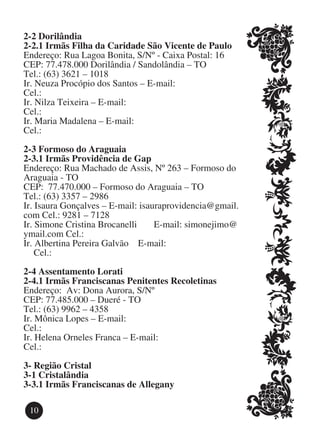 2-2 Dorilândia
2-2.1 Irmãs Filha da Caridade São Vicente de Paulo
Endereço: Rua Lagoa Bonita, S/Nº - Caixa Postal: 16
CEP: 77.478.000 Dorilândia / Sandolândia – TO
Tel.: (63) 3621 – 1018
Ir. Neuza Procópio dos Santos – E-mail:   			
Cel.:
Ir. Nilza Teixeira – E-mail:   					
Cel.:
Ir. Maria Madalena – E-mail:    					
Cel.:

2-3 Formoso do Araguaia
2-3.1 Irmãs Providência de Gap
Endereço: Rua Machado de Assis, Nº 263 – Formoso do
Araguaia - TO
CEP: 77.470.000 – Formoso do Araguaia – TO
Tel.: (63) 3357 – 2986
Ir. Isaura Gonçalves – E-mail: isauraprovidencia@gmail.
com Cel.: 9281 – 7128
Ir. Simone Cristina Brocanelli	    E-mail: simonejimo@
ymail.com Cel.:
Ir. Albertina Pereira Galvão E-mail: 				
	 Cel.:

2-4 Assentamento Lorati
2-4.1 Irmãs Franciscanas Penitentes Recoletinas
Endereço: Av: Dona Aurora, S/Nº
CEP: 77.485.000 – Dueré - TO
Tel.: (63) 9962 – 4358
Ir. Mônica Lopes – E-mail: 					
Cel.:
Ir. Helena Orneles Franca – E-mail: 				
Cel.:

3-	Região Cristal
3-1 Cristalândia
3-3.1 Irmãs Franciscanas de Allegany

 10
 