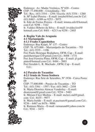 Endereço: Av: Madre Verônica, Nº 620 – Centro
CEP: 77.490.000 – Cristalândia - TO
Tel.: Res.: (63) 3354 – 1294 / Escola: (63) 3354 – 1260
Ir. Mª Isabel Pereira – E-mail: irmabel@bol.com.br Cel:
(63) 8463 – 6389 ou 9253 – 5075
Ir. Edir de Freitas Pereira – E-mail: irmma.edir@hotmail.
com Cel: 9298 – 7162
Ir. Valdeci Ribeiro da Silva – E-mail: irvaldeciiosf@
hotmail.com Cel: 8401 – 6213 ou 9258 – 2403

4-	Região Vale do Araguaia
4-1 Marianópolis
4-1.1 Frades Capuchinhos
Endereço: Rua Kaipó, Nº 137 – Centro
CEP: 76. 675.000 – Marianópolis do Tocantins – TO
Tel.: (63) 3535 – 1196
Frei Paulo Henrique Rodighero, OFM, Cap – E-mail:
paulohenrique12@gmail.com Cel.: 8408 - 1731
Frei José Ferreira Pinto, OFM, Cap – E-mail: jf-galo-
pinto@hotmail.com Cel.: 8484 – 2603
Frei Geraldo L. R. Machado , OFM, Cap – E-mail: 		
	 Cel.:

4-2 Paraíso do Tocantins
4-2.1 Irmãs de Nossa Senhora
Endereço: Rua Sete de Setembro, Nº 1936 - Caixa Posta:
09
CEP: 77.600.000 – Paraíso do Tocantins – TO
Tel.: (63) 3361 – 1597 / Fax: (63) 3602 – 2104
Ir. Maria Dionísia Alencar Vanderley – E-mail:
dionisiasnd@gmail.com Cel.: 9254 – 5483
Ir. Miriam Cleci Medina – E-mail: mcleci.snd@gmail.
com Cel.: 8435 – 9977
Ir. Maria Isolde – E-mail: at.pazinato@gamail.com Cel.:
9236 – 6467 ou 8476 - 9096
Ir. Raimara Maria – E-mail: raimarand@yahoo.com.br
Cel.: 9241 – 3475



                                                     11
 