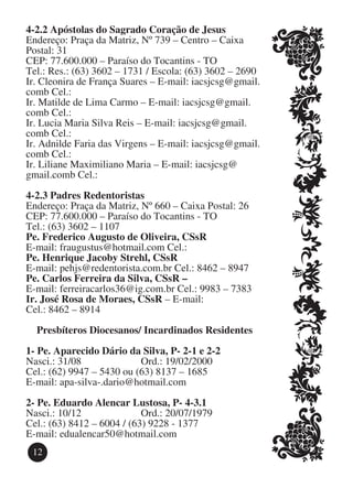 4-2.2 Apóstolas do Sagrado Coração de Jesus
Endereço: Praça da Matriz, Nº 739 – Centro – Caixa
Postal: 31
CEP: 77.600.000 – Paraíso do Tocantins - TO
Tel.: Res.: (63) 3602 – 1731 / Escola: (63) 3602 – 2690
Ir. Cleonira de França Suares – E-mail: iacsjcsg@gmail.
comb Cel.:
Ir. Matilde de Lima Carmo – E-mail: iacsjcsg@gmail.
comb Cel.:
Ir. Lucia Maria Silva Reis – E-mail: iacsjcsg@gmail.
comb Cel.:
Ir. Adnilde Faria das Virgens – E-mail: iacsjcsg@gmail.
comb Cel.:
Ir. Liliane Maximiliano Maria – E-mail: iacsjcsg@
gmail.comb Cel.:

4-2.3 Padres Redentoristas
Endereço: Praça da Matriz, Nº 660 – Caixa Postal: 26
CEP: 77.600.000 – Paraíso do Tocantins - TO
Tel.: (63) 3602 – 1107
Pe. Frederico Augusto de Oliveira, CSsR
E-mail: fraugustus@hotmail.com Cel.:
Pe. Henrique Jacoby Strehl, CSsR
E-mail: pehjs@redentorista.com.br Cel.: 8462 – 8947
Pe. Carlos Ferreira da Silva, CSsR –
E-mail: ferreiracarlos36@ig.com.br Cel.: 9983 – 7383
Ir. José Rosa de Moraes, CSsR – E-mail:
Cel.: 8462 – 8914

  Presbíteros Diocesanos/ Incardinados Residentes

1-	Pe. Aparecido Dário da Silva, P- 2-1 e 2-2
Nasci.: 31/08			           Ord.: 19/02/2000
Cel.: (62) 9947 – 5430 ou (63) 8137 – 1685
E-mail: apa-silva-.dario@hotmail.com

2-	Pe. Eduardo Alencar Lustosa, P- 4-3.1
Nasci.: 10/12			            Ord.: 20/07/1979
Cel.: (63) 8412 – 6004 / (63) 9228 - 1377
E-mail: edualencar50@hotmail.com
 12
 