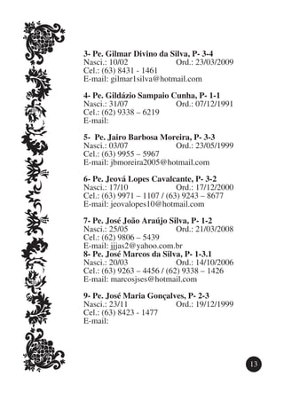 3-	Pe. Gilmar Divino da Silva, P- 3-4
Nasci.: 10/02			         Ord.: 23/03/2009
Cel.: (63) 8431 - 1461
E-mail: gilmar1silva@hotmail.com

4-	Pe. Gildázio Sampaio Cunha, P- 1-1
Nasci.: 31/07			         Ord.: 07/12/1991
Cel.: (62) 9338 – 6219
E-mail:

5-	 Pe. Jairo Barbosa Moreira, P- 3-3
Nasci.: 03/07			         Ord.: 23/05/1999
Cel.: (63) 9955 – 5967
E-mail: jbmoreira2005@hotmail.com

6-	Pe. Jeová Lopes Cavalcante, P- 3-2
Nasci.: 17/10			            Ord.: 17/12/2000
Cel.: (63) 9971 – 1107 / (63) 9243 – 8677
E-mail: jeovalopes10@hotmail.com

7-	Pe. José João Araújo Silva, P- 1-2
Nasci.: 25/05			            Ord.: 21/03/2008
Cel.: (62) 9806 – 5439
E-mail: jjjas2@yahoo.com.br
8-	Pe. José Marcos da Silva, P- 1-3.1
Nasci.: 20/03			            Ord.: 14/10/2006
Cel.: (63) 9263 – 4456 / (62) 9338 – 1426
E-mail: marcosjses@hotmail.com

9-	Pe. José Maria Gonçalves, P- 2-3
Nasci.: 23/11			         Ord.: 19/12/1999
Cel.: (63) 8423 - 1477
E-mail:




                                               13
 