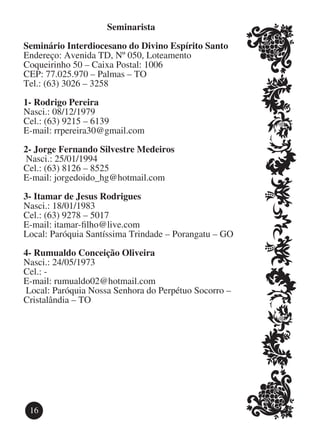 Seminarista

Seminário Interdiocesano do Divino Espírito Santo
Endereço: Avenida TD, Nº 050, Loteamento
Coqueirinho 50 – Caixa Postal: 1006
CEP: 77.025.970 – Palmas – TO
Tel.: (63) 3026 – 3258

1-	Rodrigo Pereira
Nasci.: 08/12/1979
Cel.: (63) 9215 – 6139
E-mail: rrpereira30@gmail.com

2-	Jorge Fernando Silvestre Medeiros
 Nasci.: 25/01/1994
Cel.: (63) 8126 – 8525
E-mail: jorgedoido_hg@hotmail.com

3-	Itamar de Jesus Rodrigues
Nasci.: 18/01/1983
Cel.: (63) 9278 – 5017
E-mail: itamar-filho@live.com
Local: Paróquia Santíssima Trindade – Porangatu – GO

4-	Rumualdo Conceição Oliveira
Nasci.: 24/05/1973
Cel.: -
E-mail: rumualdo02@hotmail.com
 Local: Paróquia Nossa Senhora do Perpétuo Socorro –
Cristalândia – TO




 16
 