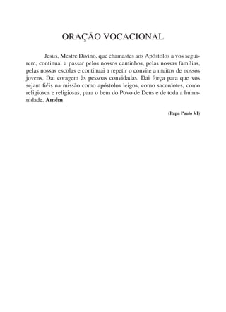 ORAÇÃO VOCACIONAL

	       Jesus, Mestre Divino, que chamastes aos Apóstolos a vos segui-
rem, continuai a passar pelos nossos caminhos, pelas nossas famílias,
pelas nossas escolas e continuai a repetir o convite a muitos de nossos
jovens. Dai coragem às pessoas convidadas. Dai força para que vos
sejam fiéis na missão como apóstolos leigos, como sacerdotes, como
religiosos e religiosas, para o bem do Povo de Deus e de toda a huma-
nidade. Amém

                                                          (Papa Paulo VI)
 