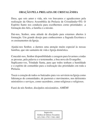 ORAÇÃO PELA PRELAZIA DE CRISTALÂNDIA

Deus, que sois amor e vida, nós vos louvamos e agradecemos pela
realização da Oitava Assembléia da Prelazia de Cristalândia¬TO. O
Espírito Santo nos conduziu para escolhermos corno prioridades: .a
formação dos fiéis, a família e a missão.

Dai-nos, Senhor, uma atitude de discípulo para estarmos abertos à
formação. Um grande desejo para conhecermos a Sagrada Escritura e
os ensinamentos da Igreja.

Ajudai-nos Senhor, a darmos uma atenção muito especial às nossas
famílias, que são santuário de vida e Igreja doméstica.

Concedei-nos, Senhor disponibilidade e coragem para levarmos a todas
as pessoas, pela palavra e o testemunho, a boa nova do Evangelho.
Suplicamo-vos, Trindade Santa, para que todos tenham a humildade
e o espírito de comunhão para a realização das prioridades em toda a
Prelazia.

Tocai o coração de todos os batizados para vos servirem na Igreja como
lideranças de comunidades, de pastorais e movimentos, nos deferentes
ministérios e serviços, como sacerdotes, como religiosas e religiosos.

Fazei de nós Senhor, discípulos missionários. AMÉM!




                                Impressão:
                        Gráfica & Editora Tocantins
                        (63) 3361-1792 / 3361-1802
 