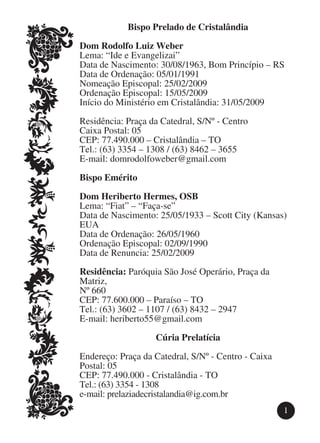 Bispo Prelado de Cristalândia

Dom Rodolfo Luiz Weber
Lema: “Ide e Evangelizai”
Data de Nascimento: 30/08/1963, Bom Princípio – RS
Data de Ordenação: 05/01/1991
Nomeação Episcopal: 25/02/2009
Ordenação Episcopal: 15/05/2009
Início do Ministério em Cristalândia: 31/05/2009

Residência: Praça da Catedral, S/Nº - Centro
Caixa Postal: 05
CEP: 77.490.000 – Cristalândia – TO
Tel.: (63) 3354 – 1308 / (63) 8462 – 3655
E-mail: domrodolfoweber@gmail.com

Bispo Emérito

Dom Heriberto Hermes, OSB
Lema: “Fiat” – “Faça-se”
Data de Nascimento: 25/05/1933 – Scott City (Kansas)
EUA
Data de Ordenação: 26/05/1960
Ordenação Episcopal: 02/09/1990
Data de Renuncia: 25/02/2009

Residência: Paróquia São José Operário, Praça da
Matriz,
Nº 660
CEP: 77.600.000 – Paraíso – TO
Tel.: (63) 3602 – 1107 / (63) 8432 – 2947
E-mail: heriberto55@gmail.com

                   Cúria Prelatícia

Endereço: Praça da Catedral, S/Nº - Centro - Caixa
Postal: 05
CEP: 77.490.000 - Cristalândia - TO
Tel.: (63) 3354 - 1308
e-mail: prelaziadecristalandia@ig.com.br
                                                     1
 