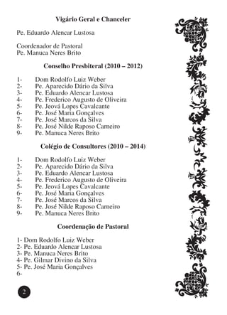 Vigário Geral e Chanceler

Pe. Eduardo Alencar Lustosa

Coordenador de Pastoral
Pe. Manuca Neres Brito

          Conselho Presbiteral (2010 – 2012)

1- 	   Dom Rodolfo Luiz Weber
2- 	   Pe. Aparecido Dário da Silva
3- 	   Pe. Eduardo Alencar Lustosa
4- 	   Pe. Frederico Augusto de Oliveira
5- 	   Pe. Jeová Lopes Cavalcante
6- 	   Pe. José Maria Gonçalves
7- 	   Pe. José Marcos da Silva
8- 	   Pe. José Nilde Raposo Carneiro
9- 	   Pe. Manuca Neres Brito

        Colégio de Consultores (2010 – 2014)

1- 	   Dom Rodolfo Luiz Weber
2- 	   Pe. Aparecido Dário da Silva
3- 	   Pe. Eduardo Alencar Lustosa
4- 	   Pe. Frederico Augusto de Oliveira
5- 	   Pe. Jeová Lopes Cavalcante
6- 	   Pe. José Maria Gonçalves
7- 	   Pe. José Marcos da Silva
8- 	   Pe. José Nilde Raposo Carneiro
9- 	   Pe. Manuca Neres Brito

              Coordenação de Pastoral

1-	Dom Rodolfo Luiz Weber
2-	Pe. Eduardo Alencar Lustosa
3-	Pe. Manuca Neres Brito
4-	Pe. Gilmar Divino da Silva
5-	Pe. José Maria Gonçalves
6-	

  2
 