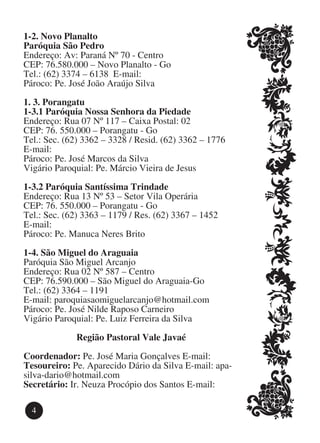 1-2. Novo Planalto
Paróquia São Pedro
Endereço: Av: Paraná Nº 70 - Centro
CEP: 76.580.000 – Novo Planalto - Go
Tel.: (62) 3374 – 6138 E-mail:
Pároco: Pe. José João Araújo Silva

1. 3. Porangatu
1-3.1 Paróquia Nossa Senhora da Piedade
Endereço: Rua 07 Nº 117 – Caixa Postal: 02
CEP: 76. 550.000 – Porangatu - Go
Tel.: Sec. (62) 3362 – 3328 / Resid. (62) 3362 – 1776
E-mail:
Pároco: Pe. José Marcos da Silva
Vigário Paroquial: Pe. Márcio Vieira de Jesus

1-3.2 Paróquia Santíssima Trindade
Endereço: Rua 13 Nº 53 – Setor Vila Operária
CEP: 76. 550.000 – Porangatu - Go
Tel.: Sec. (62) 3363 – 1179 / Res. (62) 3367 – 1452
E-mail:
Pároco: Pe. Manuca Neres Brito

1-4. São Miguel do Araguaia
Paróquia São Miguel Arcanjo
Endereço: Rua 02 Nº 587 – Centro
CEP: 76.590.000 – São Miguel do Araguaia-Go
Tel.: (62) 3364 – 1191
E-mail: paroquiasaomiguelarcanjo@hotmail.com
Pároco: Pe. José Nilde Raposo Carneiro
Vigário Paroquial: Pe. Luiz Ferreira da Silva

             Região Pastoral Vale Javaé

Coordenador: Pe. José Maria Gonçalves E-mail: 	
Tesoureiro: Pe. Aparecido Dário da Silva E-mail: apa-
silva-dario@hotmail.com
Secretário: Ir. Neuza Procópio dos Santos E-mail:

  4
 