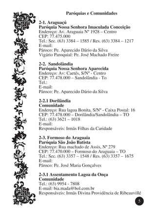 Paróquias e Comunidades

2-1. Araguaçú
Paróquia Nossa Senhora Imaculada Conceição
Endereço: Av. Araguaia Nº 1928 – Centro
CEP: 77.475.000
Tel.: Sec. (63) 3384 – 1585 / Res. (63) 3384 – 1217
E-mail:
Pároco: Pe. Aparecido Dário da Silva
Vigário Paroquial: Pe. José Machado Freire

2-2. Sandolândia
Paróquia Nossa Senhora Aparecida
Endereço: Av: Caetés, S/Nº - Centro
CEP: 77.478.000 – Sandolândia - To
Tel.:
E-mail:
Pároco: Pe. Aparecido Dário da Silva

2-2.1 Dorilândia
Comunidade
Endereço: Rua lagoa Bonita, S/Nº - Caixa Postal: 16
CEP: 77.478.000 – Dorilândia/Sandolândia – TO
Tel.: (63) 3621 – 1018
E-mail:
Responsáveis: Irmãs Filhas da Caridade

2-3. Formoso do Araguaia
Paróquia São João Batista
Endereço: Rua machado de Assis, Nº 279
CEP: 77.470.000 – Formoso do Araguaia – TO
Tel.: Sec. (63) 3357 – 1548 / Res. (63) 3357 – 1675
E-mail:
Pároco: Pe. José Maria Gonçalves

2-3.1 Assentamento Lagoa da Onça
Comunidade
Tel.: (63) 9954 - 7808
E-mail: bia.mada@bol.com.br
Responsáveis: Irmãs Divina Providência de Ribeauvillé
                                                      5
 