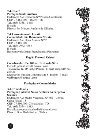 2-4. Dueré
Paróquia Santo Antônio
Endereço: Av: Contorno S/Nº Dona Constância
CEP: 77.485.000 – Dueré - TO
Tel.: (63) 3358 - 1468
E-mail:
Pároco: Pe. Marcos Antônio de Oliveira

2-4.1 Assentamento Lorati
Comunidade São Raimundo Novato
Endereço: Av: Dona Aurora, S/Nº
CEP: 77.485.000
Tel.: (63) 9962- 4358
E-mail:
Responsáveis: Irmãs Franciscanas Penitentes

               Região Pastoral Cristal

Coordenador: Pe. Gilmar Divino da Silva
E-mail: gilmar1silva@hotmail.com	
Tesoureiro: Ir. Mª Isabel Pereira E-mail: irmabel@bol.
com.br
Secretário: William Gonçalves de S. Borges E-mail:
wg$borges@hotmail.com

              Paróquias e Comunidades

3-1. Cristalândia
Paróquia Catedral Nossa Senhora do Perpétuo
Socorro
Endereço: Av: Madre Verônica, Nº 686 – Centro –
Caixa Postal: 13
CEP: 77.490.000- Cristalândia - TO
Tel.: (63) 3354 - 1383
E-mail: paroquiacristalandia@hotmail.com
Pároco: Dom Rodolfo Luiz Weber



  6
 