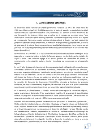 I. ANTECEDENTES GENERALES

La Universidad de La Frontera fue fundada por Decreto Fuerza de Ley Nº 17 del 10 de marzo de
1981, bajo el Decreto Ley 3.451 de 1980 y se creó por la fusión de las sedes locales de la Universidad
Técnica del Estado y de la Universidad de Chile, existentes a esa fecha en la ciudad de Temuco. Es
una Corporación de Derecho Público, que se define en el contexto de su misión como “una
institución de Educación Superior estatal y autónoma, socialmente responsable, ubicada en la Región
de La Araucanía. Tiene como misión contribuir al desarrollo de la Región y del país mediante la
generación y transmisión de conocimiento, la formación de profesionales y postgraduados, el cultivo
de las artes y de la cultura. Asume compromiso con la calidad y la innovación, con el respeto por las
personas, con el respeto por entorno y la diversidad cultural, con la construcción de una sociedad más
justa y democrática”.
La Universidad de La Frontera es la única universidad estatal derivada ubicada en la IX Región de La
Araucanía, su casa central está en la ciudad de Temuco, y cuenta con dos Sedes, en las ciudades de
Angol y Pucón. Esta ubicación agrega a su misión genérica de Universidad de aportar al
mejoramiento en la educación, cultura, ciencia y tecnología, su compromiso con el desarrollo
regional.
En sus 27 años de desarrollo ha mejorado de manera sustantiva la calificación del recurso humano,
aumentado y diversificado sus actividades académicas, potenciado sus programas de formación,
generando grupos consolidados en investigación y erigiéndose en un referente importante para el
entorno en el que está inserta. De ello dan cuenta, su ubicación en el grupo B entre las universidades
del Consejo de Rectores, lo que se produce en virtud de sus indicadores académicos y de su
condición de universidad acreditada en todas las áreas, por un periodo de cinco años. Por otra parte,
la ejecución del Convenio de Desempeño EVOLUCIONA, orientado a fortalecer los procesos
formativos, de producción científica y de gestión, se constituye en el pilar en el que la Universidad
sustenta su proyección para continuar siendo una universidad regional estatal consolidada.
En la actualidad, la Universidad de La Frontera imparte en forma regular 36 carreras de pregrado,
cuatro programas de doctorado, 22 de programas de magíster, 12 programas de especialidades
médicas y 7 programas de especialidades no médicas. Tiene aproximadamente 7.500 estudiantes en
sus programas regulares de pregrado y 500 en sus programas de postgrado.
Los cinco Institutos Interdisciplinarios de Desarrollo con que cuenta la Universidad, Agroindustria,
Medio Ambiente, Estudios Indígenas, Informática Educativa y su Proyecto Enlaces, y el de Desarrollo
Local y Regional, aportan nuevo conocimiento y oportunidades de realización a profesores y alumnos
de la Universidad, generando nuevas opciones de desarrollo a la Región y al país. Además, cuenta
con tres Centros de Excelencia, dependientes de Facultad: el Centro de Excelencia Biotecnología de
la Reproducción, el Centro de Excelencia de Modelación y Computación Científica, y el Centro de
Excelencia en Capacitación, Investigación y Gestión para la Salud Basada en Evidencias, en los que se
desarrolla prioritariamente investigación científica y desarrollo tecnológico en torno a un área
temática específica, propendiendo con ello al desarrollo regional y nacional.


                                                                                                  2
 