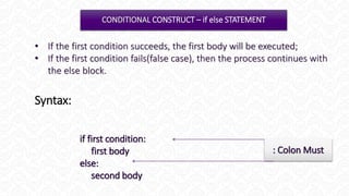 CONSTRUCT – if else STATEMENT
if first condition:
first body
else:
second body
: Colon Must
• If the first condition succeeds, the first body will be executed;
• If the first condition fails(false case), then the process continues with
the else block.
Syntax:
 