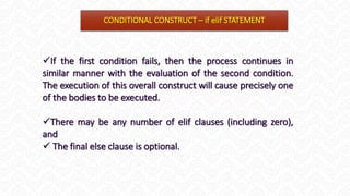 CONDITIONAL CONSTRUCT – if elif STATEMENT
If the first condition fails, then the process continues in
similar manner with the evaluation of the second condition.
The execution of this overall construct will cause precisely one
of the bodies to be executed.
There may be any number of elif clauses (including zero),
and
 The final else clause is optional.
 
