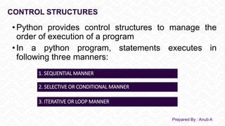 CONTROL STRUCTURES
• Python provides control structures to manage the
order of execution of a program
• In a python program, statements executes in
following three manners:
Prepared By : Anub A
1. SEQUENTIAL MANNER
2. SELECTIVE OR CONDITIONAL MANNER
3. ITERATIVE OR LOOP MANNER
 